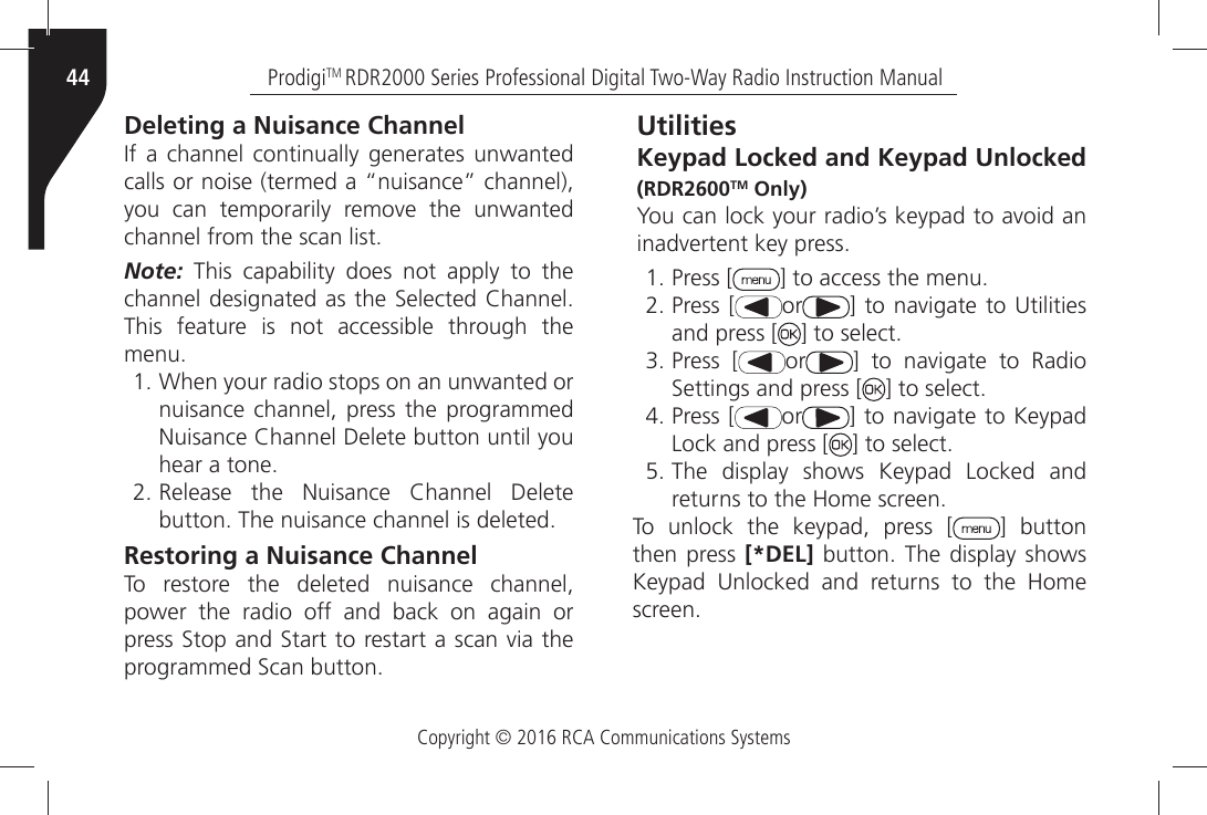 Copyright © 2016 RCA Communications SystemsProdigiTM RDR2000 Series Professional Digital Two-Way Radio Instruction Manual44Deleting a Nuisance Channel)FÒ AÒ CHANNELÒ CONTINUALLYÒ GENERATESÒ UNWANTEDÒCALLSÒORÒNOISEÒTERMEDÒAÒhNUISANCEiÒCHANNELÒYOUÒ CANÒ TEMPORARILYÒ REMOVEÒ THEÒ UNWANTEDÒCHANNELÒFROMÒTHEÒSCANÒLISTNote: This capability does not apply to the CHANNELÒDESIGNATEDÒASÒTHEÒ3ELECTEDÒ#HANNELÒThis feature is not accessible through the MENUÒ7HENÒYOURÒRADIOÒSTOPSÒONÒANÒUNWANTEDÒORÒnuisance channel, press the programmed .UISANCEÒ#HANNELÒ$ELETEÒBUTTONÒUNTILÒYOUÒHEARÒAÒTONEÒ2ELEASEÒ THEÒ .UISANCEÒ #HANNELÒ $ELETEÒBUTTONÒ4HEÒNUISANCEÒCHANNELÒISÒDELETEDRestoring a Nuisance ChannelTo restore the deleted nuisance channel, power the radio off and back on again or PRESSÒ3TOPÒANDÒ3TARTÒTOÒRESTARTÒAÒSCANÒVIAÒTHEÒPROGRAMMEDÒ3CANÒBUTTONUtilitiesKeypad Locked and Keypad Unlocked (RDR2600TM Only)9OUÒCANÒLOCKÒYOURÒRADIOgSÒKEYPADÒTOÒAVOIDÒANÒINADVERTENTÒKEYÒPRESSÒPress [ =ÒTOÒACCESSÒTHEÒMENUÒPress [ or =ÒTOÒNAVIGATEÒ TOÒ5TILITIESÒand press [ =ÒTOÒSELECTÒPress [ or =Ò TOÒ NAVIGATEÒ TOÒ 2ADIOÒ3ETTINGSÒANDÒPRESSÒ; =ÒTOÒSELECTÒPress [ or =ÒTOÒNAVIGATEÒTOÒ+EYPADÒLock and press [ =ÒTOÒSELECTÒThe display shows Keypad Locked and RETURNSÒTOÒTHEÒ(OMEÒSCREENTo unlock the keypad, press [ ] button then press [*DEL]ÒBUTTONÒ 4HEÒ DISPLAYÒ SHOWSÒ+EYPADÒ 5NLOCKEDÒ ANDÒ RETURNSÒ TOÒ THEÒ (OMEÒSCREEN