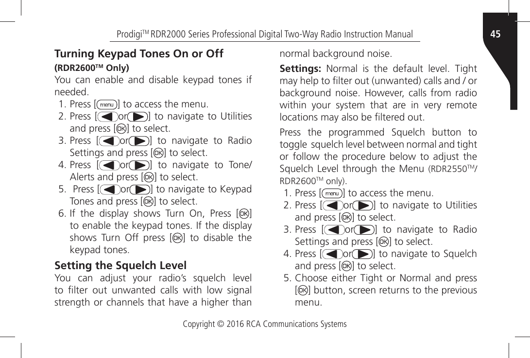 Copyright © 2016 RCA Communications Systems45ProdigiTM RDR2000 Series Professional Digital Two-Way Radio Instruction ManualTurning Keypad Tones On or Off(RDR2600TM Only)You can enable and disable keypad tones if NEEDEDÒPress [ =ÒTOÒACCESSÒTHEÒMENUÒPress [ or =ÒTOÒNAVIGATEÒ TOÒ5TILITIESÒand press [ =ÒTOÒSELECTÒPress [ or =Ò TOÒ NAVIGATEÒ TOÒ 2ADIOÒ3ETTINGSÒANDÒPRESSÒ; =ÒTOÒSELECTÒPress [ or =Ò TOÒ NAVIGATEÒ TOÒ 4ONE!LERTSÒANDÒPRESSÒ; =ÒTOÒSELECTÒ Press [ or =ÒTOÒNAVIGATEÒTOÒ+EYPADÒTones and press [ =ÒTOÒSELECTÒ)FÒ THEÒ DISPLAYÒ SHOWSÒ 4URNÒ /NÒ 0RESSÒ ; ] TOÒENABLEÒTHEÒKEYPADÒTONESÒ)FÒTHEÒDISPLAYÒshows Turn Off press [ ] to disable the KEYPADÒTONESSetting the Squelch Level9OUÒ CANÒ ADJUSTÒ YOURÒ RADIOgSÒ SQUELCHÒ LEVELÒTOÒ µLTERÒ OUTÒ UNWANTEDÒ CALLSÒ WITHÒ LOWÒ SIGNALÒSTRENGTHÒORÒCHANNELSÒTHATÒHAVEÒAÒHIGHERÒTHANÒNORMALÒBACKGROUNDÒNOISESettings:Ò .ORMALÒ ISÒ THEÒ DEFAULTÒ LEVELÒ 4IGHTÒMAYÒHELPÒTOÒµLTERÒOUTÒUNWANTEDÒCALLSÒANDÒÒORÒBACKGROUNDÒNOISEÒ (OWEVERÒCALLSÒ FROMÒRADIOÒWITHINÒ YOURÒ SYSTEMÒ THATÒ AREÒ INÒ VERYÒ REMOTEÒLOCATIONSÒMAYÒALSOÒBEÒµLTEREDÒOUT0RESSÒ THEÒ PROGRAMMEDÒ 3QUELCHÒ BUTTONÒ TOÒTOGGLEÒÒSQUELCHÒLEVELÒBETWEENÒNORMALÒANDÒTIGHTÒORÒ FOLLOWÒ THEÒ PROCEDUREÒ BELOWÒ TOÒ ADJUSTÒ THEÒ3QUELCHÒ,EVELÒTHROUGHÒTHEÒ-ENUÒ (RDR2550TMRDR2600TM only)ÒPress [ =ÒTOÒACCESSÒTHEÒMENUÒPress [ or =ÒTOÒNAVIGATEÒ TOÒ5TILITIESÒand press [ =ÒTOÒSELECTÒPress [ or =Ò TOÒ NAVIGATEÒ TOÒ 2ADIOÒ3ETTINGSÒANDÒPRESSÒ; =ÒTOÒSELECTÒPress [ or =ÒTOÒNAVIGATEÒTOÒ3QUELCHÒand press [ =ÒTOÒSELECTÒ#HOOSEÒ EITHERÒ 4IGHTÒ ORÒ.ORMALÒ ANDÒ PRESS [=ÒBUTTONÒSCREENÒRETURNSÒTOÒTHEÒPREVIOUSÒMENU