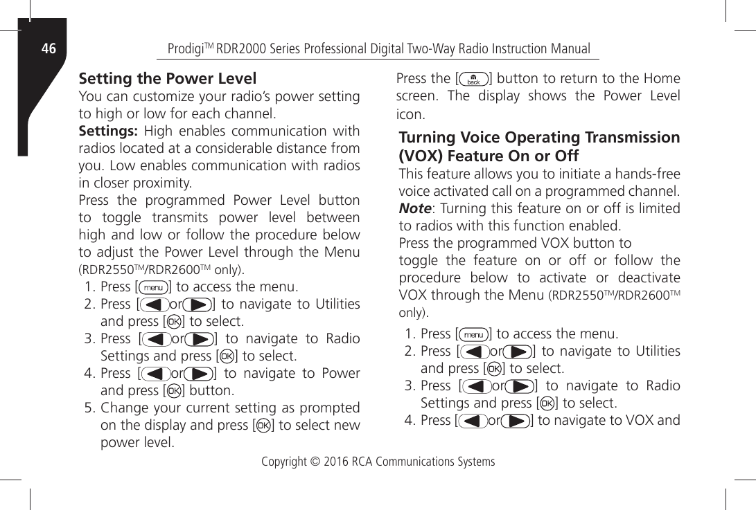 Copyright © 2016 RCA Communications SystemsProdigiTM RDR2000 Series Professional Digital Two-Way Radio Instruction Manual46Setting the Power Level9OUÒCANÒCUSTOMIZEÒYOURÒRADIOgSÒPOWERÒSETTINGÒTOÒHIGHÒORÒLOWÒFORÒEACHÒCHANNELSettings:Ò (IGHÒ ENABLESÒ COMMUNICATIONÒ WITHÒradios located at a considerable distance from YOUÒ,OWÒENABLESÒCOMMUNICATIONÒWITHÒRADIOSÒINÒCLOSERÒPROXIMITY0RESSÒ THEÒ PROGRAMMEDÒ 0OWERÒ ,EVELÒ BUTTONÒTOÒ TOGGLEÒ TRANSMITSÒ POWERÒ LEVELÒ BETWEENÒhigh and low or follow the procedure below TOÒADJUSTÒTHEÒ0OWERÒ,EVELÒTHROUGHÒTHEÒ-ENUÒ(RDR2550TM2$2TM only)ÒPress [ =ÒTOÒACCESSÒTHEÒMENUÒPress [ or =ÒTOÒNAVIGATEÒ TOÒ5TILITIESÒand press [ =ÒTOÒSELECTÒPress [ or =Ò TOÒ NAVIGATEÒ TOÒ 2ADIOÒ3ETTINGSÒANDÒPRESSÒ; =ÒTOÒSELECTÒPress [ or =Ò TOÒ NAVIGATEÒ TOÒ 0OWERÒand press [ =ÒBUTTONÒ#HANGEÒYOURÒCURRENTÒSETTINGÒASÒPROMPTEDÒon the display and press [ ] to select new POWERÒLEVELPress the [ =ÒBUTTONÒTOÒRETURNÒTOÒTHEÒ(OMEÒSCREENÒ 4HEÒ DISPLAYÒ SHOWSÒ THEÒ 0OWERÒ ,EVELÒICONTurning Voice Operating Transmission (VOX) Feature On or OffThis feature allows you to initiate a hands-freeVOICEÒACTIVATEDÒCALLÒONÒAÒPROGRAMMEDÒCHANNELNote: Turning this feature on or off is limited TOÒRADIOSÒWITHÒTHISÒFUNCTIONÒENABLED0RESSÒTHEÒPROGRAMMEDÒ6/8ÒBUTTONÒTOtoggle the feature on or off or follow the PROCEDUREÒ BELOWÒ TOÒ ACTIVATEÒ ORÒ DEACTIVATEÒ6/8ÒTHROUGHÒTHEÒ-ENUÒ(RDR2550TM2$2TM only)ÒPress [ =ÒTOÒACCESSÒTHEÒMENUÒPress [ or =ÒTOÒNAVIGATEÒ TOÒ5TILITIESÒand press [ =ÒTOÒSELECTÒPress [ or =Ò TOÒ NAVIGATEÒ TOÒ 2ADIOÒ3ETTINGSÒANDÒPRESSÒ; =ÒTOÒSELECTÒPress [ or =ÒTOÒNAVIGATEÒTOÒ6/8ÒANDÒ