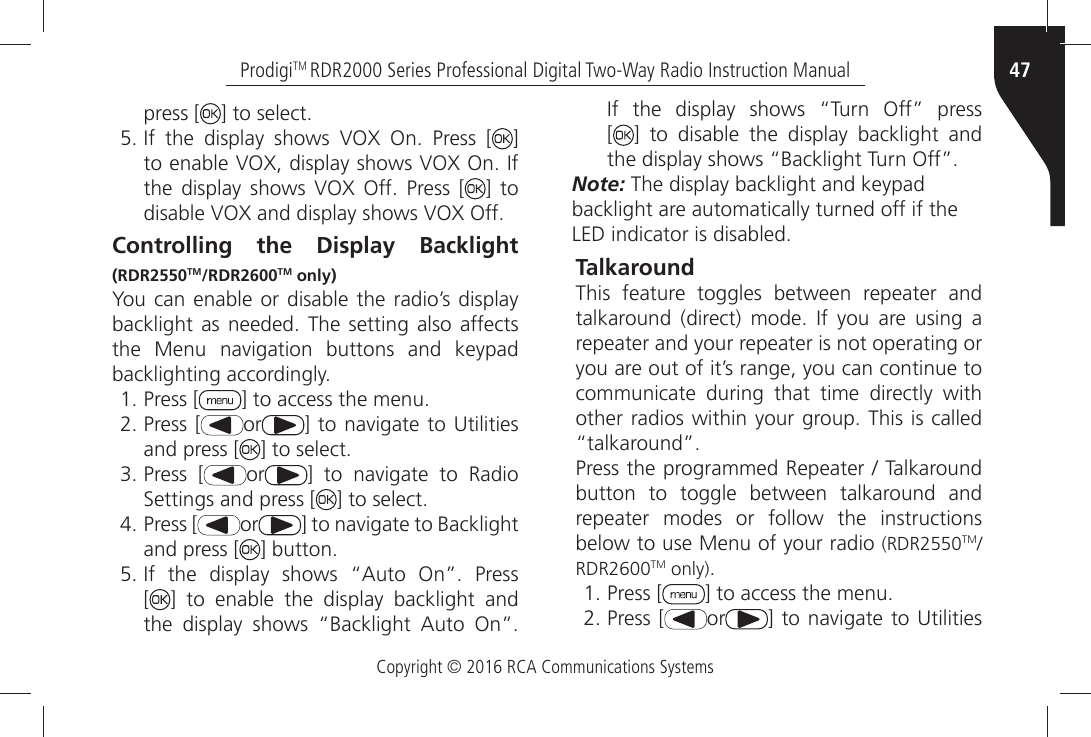 Copyright © 2016 RCA Communications Systems47ProdigiTM RDR2000 Series Professional Digital Two-Way Radio Instruction Manualpress [ =ÒTOÒSELECTÒ)FÒ THEÒ DISPLAYÒ SHOWSÒ 6/8Ò /NÒ 0RESSÒ ; ] TOÒENABLEÒ6/8ÒDISPLAYÒSHOWSÒ6/8Ò/NÒ)FÒTHEÒ DISPLAYÒ SHOWSÒ 6/8Ò /FFÒ 0RESSÒ ; ] to DISABLEÒ6/8ÒANDÒDISPLAYÒSHOWSÒ6/8Ò/FFControlling the Display Backlight (RDR2550TM/RDR2600TM only)You can enable or disable the radio’s display BACKLIGHTÒASÒ NEEDEDÒ 4HEÒSETTINGÒ ALSOÒAFFECTSÒTHEÒ -ENUÒ NAVIGATIONÒ BUTTONSÒ ANDÒ KEYPADÒBACKLIGHTINGÒACCORDINGLYÒPress [ =ÒTOÒACCESSÒTHEÒMENUÒPress [ or =ÒTOÒNAVIGATEÒ TOÒ5TILITIESÒand press [ =ÒTOÒSELECTÒPress [ or =Ò TOÒ NAVIGATEÒ TOÒ 2ADIOÒ3ETTINGSÒANDÒPRESSÒ; =ÒTOÒSELECTÒPress [ or =ÒTOÒNAVIGATEÒTOÒ&quot;ACKLIGHTÒand press [ =ÒBUTTONÒ)FÒ THEÒ DISPLAYÒ SHOWSÒ h!UTOÒ /NiÒ 0RESS [] to enable the display backlight and THEÒ DISPLAYÒ SHOWSÒ h&quot;ACKLIGHTÒ !UTOÒ /NiÒ)FÒ THEÒ DISPLAYÒ SHOWSÒ h4URNÒ /FFiÒ PRESS [] to disable the display backlight and THEÒDISPLAYÒSHOWSÒh&quot;ACKLIGHTÒ4URNÒ/FFiNote: The display backlight and keypadbacklight are automatically turned off if the,%$ÒINDICATORÒISÒDISABLEDTalkaroundThis feature toggles between repeater and TALKAROUNDÒ DIRECTÒ MODEÒ )FÒ YOUÒ AREÒ USINGÒ AÒrepeater and your repeater is not operating or you are out of it’s range, you can continue to communicate during that time directly with OTHERÒRADIOSÒWITHINÒYOURÒGROUPÒ4HISÒISÒCALLEDÒhTALKAROUNDi0RESSÒTHEÒPROGRAMMEDÒ2EPEATERÒÒ4ALKAROUNDÒbutton to toggle between talkaround and repeater modes or follow the instructions below to use Menu of your radio (RDR2550TMRDR2600TM only)ÒPress [ =ÒTOÒACCESSÒTHEÒMENUÒPress [ or =ÒTOÒNAVIGATEÒ TOÒ5TILITIESÒ