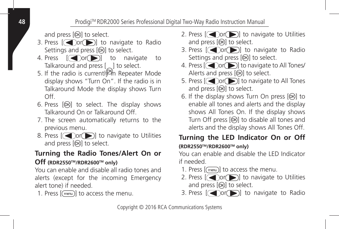 Copyright © 2016 RCA Communications SystemsProdigiTM RDR2000 Series Professional Digital Two-Way Radio Instruction Manual48and press [ =ÒTOÒSELECTÒPress [ or =Ò TOÒ NAVIGATEÒ TOÒ 2ADIOÒ3ETTINGSÒANDÒPRESSÒ; =ÒTOÒSELECTÒPress [ or =Ò TOÒ NAVIGATEÒ TOÒTalkaround and press [ =ÒTOÒSELECTÒ)FÒTHEÒRADIOÒISÒCURRENTLYÒINÒ2EPEATERÒ-ODEÒDISPLAYÒSHOWSÒh4URNÒ/NiÒ)FÒTHEÒRADIOÒISÒINÒTalkaround Mode the display shows Turn /FFÒPress [ =Ò TOÒ SELECTÒ 4HEÒ DISPLAYÒ SHOWSÒ4ALKAROUNDÒ/NÒORÒ4ALKAROUNDÒ/FFÒThe screen automatically returns to the PREVIOUSÒMENUÒPress [ or =ÒTOÒNAVIGATEÒ TOÒ5TILITIESÒand press [ =ÒTOÒSELECTTurning the Radio Tones/Alert On or Off (RDR2550TM/RDR2600TM only)You can enable and disable all radio tones and ALERTSÒ EXCEPTÒ FORÒ THEÒ INCOMINGÒ %MERGENCYÒALERTÒTONEÒIFÒNEEDEDÒPress [ =ÒTOÒACCESSÒTHEÒMENUÒPress [ or =ÒTOÒNAVIGATEÒ TOÒ5TILITIESÒand press [ =ÒTOÒSELECTÒPress [ or =Ò TOÒ NAVIGATEÒ TOÒ 2ADIOÒ3ETTINGSÒANDÒPRESSÒ; =ÒTOÒSELECTÒPress [ or =ÒTOÒNAVIGATEÒTOÒ!LLÒ4ONES!LERTSÒANDÒPRESSÒ; =ÒTOÒSELECTÒPress [ or =ÒTOÒNAVIGATEÒTOÒ!LLÒ4ONESÒand press [ =ÒTOÒSELECTÒ)FÒTHEÒDISPLAYÒSHOWSÒ4URNÒ/NÒPRESSÒ; ] to enable all tones and alerts and the display SHOWSÒ!LLÒ 4ONESÒ /NÒ )FÒ THEÒ DISPLAYÒ SHOWSÒTurn Off press [ ] to disable all tones and ALERTSÒANDÒTHEÒDISPLAYÒSHOWSÒ!LLÒ4ONESÒ/FFÒÒÒÒÒÒÒÒÒÒÒÒÒÒTurning the LED Indicator On or Off (RDR2550TM/RDR2600TM only)9OUÒCANÒENABLEÒANDÒDISABLEÒTHEÒ,%$Ò)NDICATORÒIFÒNEEDEDÒPress [ =ÒTOÒACCESSÒTHEÒMENUÒPress [ or =ÒTOÒNAVIGATEÒ TOÒ5TILITIESÒand press [ =ÒTOÒSELECTÒPress [ or =Ò TOÒ NAVIGATEÒ TOÒ 2ADIOÒ