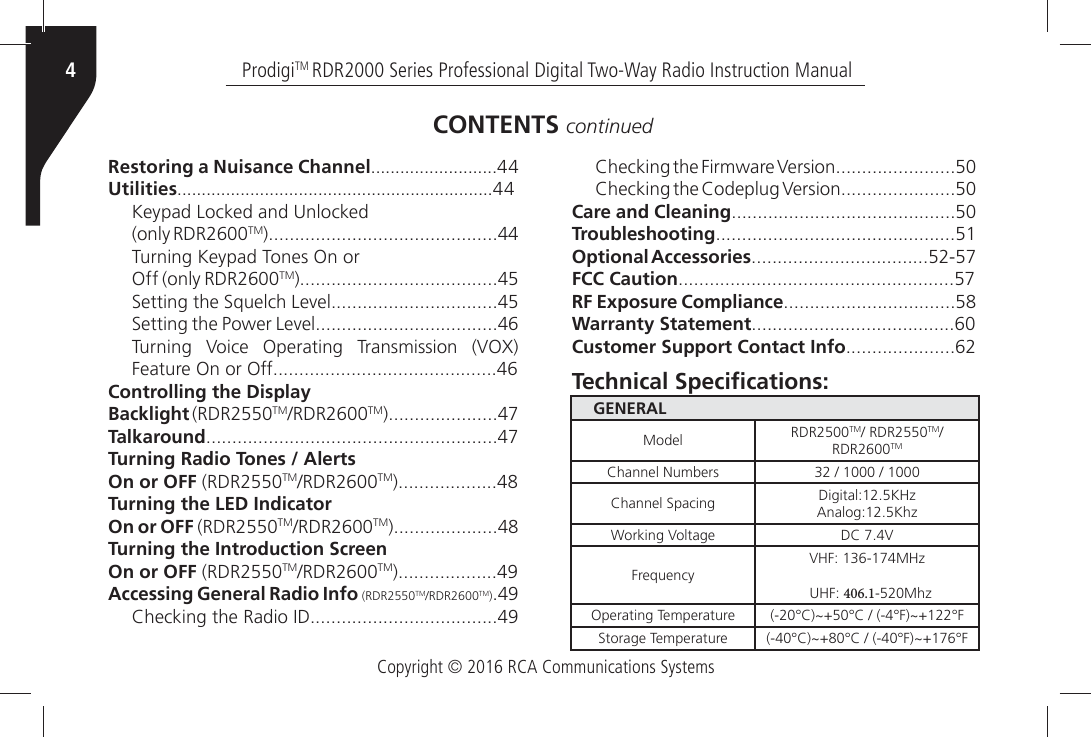 Copyright © 2016 RCA Communications SystemsProdigiTM RDR2000 Series Professional Digital Two-Way Radio Instruction Manual4Restoring a Nuisance ChannelUtilities+EYPADÒ,OCKEDÒANDÒ5NLOCKED(only RDR2600TMTurning Keypad Tones On orOff (only RDR2600TM3ETTINGÒTHEÒ3QUELCHÒ,EVEL3ETTINGÒTHEÒ0OWERÒ,EVEL4URNINGÒ 6OICEÒ /PERATINGÒ 4RANSMISSIONÒ 6/8Ò&amp;EATUREÒ/NÒORÒ/FFControlling the DisplayBacklight (RDR2550TM2$2TMTalkaroundTurning Radio Tones / AlertsOn or OFF (RDR2550TM2$2TMTurning the LED IndicatorOn or OFF (RDR2550TM2$2TMTurning the Introduction ScreenOn or OFF (RDR2550TM2$2TMAccessing General Radio Info (RDR2550TM2$2TM)#HECKINGÒTHEÒ2ADIOÒ)$#HECKINGÒTHEÒ&amp;IRMWAREÒ6ERSION#HECKINGÒTHEÒ#ODEPLUGÒ6ERSIONCare and CleaningTroubleshootingOptional AccessoriesFCC CautionRF Exposure ComplianceWarranty StatementCustomer Support Contact InfoCONTENTS continuedGENERALModel RDR2500TMÒ2$2TMRDR2600TM#HANNELÒ.UMBERS ÒÒÒÒ#HANNELÒ3PACING $IGITAL+(ZÒ!NALOG+HZ7ORKINGÒ6OLTAGE $#Ò6&amp;REQUENCY6(&amp;Ò-(ZÒ5(&amp;Ò-HZOperating Temperature x#^x#ÒÒx&amp;^x&amp;3TORAGEÒ4EMPERATURE x#^x#ÒÒx&amp;^x&amp;4ECHNICALÑ3PECI´CATIONS