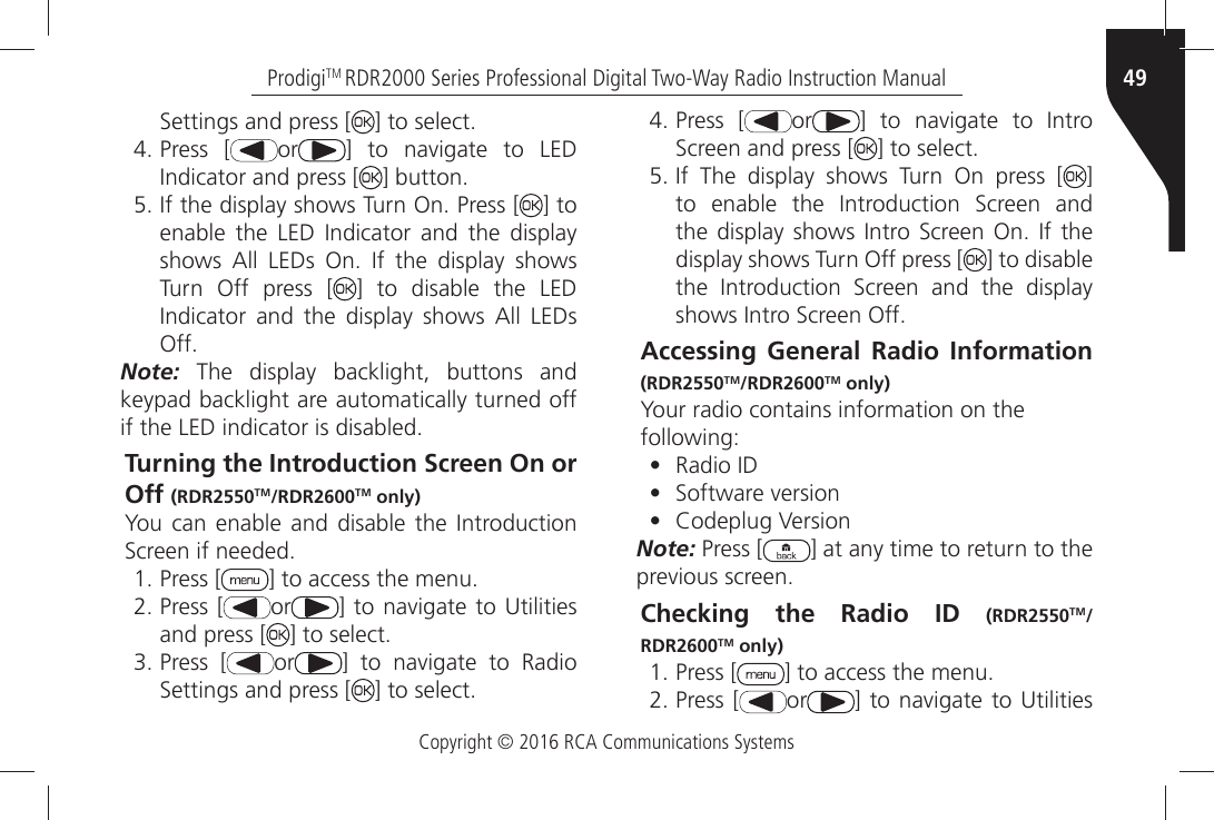 Copyright © 2016 RCA Communications Systems49ProdigiTM RDR2000 Series Professional Digital Two-Way Radio Instruction Manual3ETTINGSÒANDÒPRESSÒ; =ÒTOÒSELECTÒPress [ or =Ò TOÒ NAVIGATEÒ TOÒ ,%$Ò)NDICATORÒANDÒPRESSÒ; =ÒBUTTONÒ)FÒTHEÒDISPLAYÒSHOWSÒ4URNÒ/NÒ0RESSÒ; ] to ENABLEÒ THEÒ ,%$Ò )NDICATORÒ ANDÒ THEÒ DISPLAYÒSHOWSÒ !LLÒ ,%$SÒ /NÒ )FÒ THEÒ DISPLAYÒ SHOWSÒTurn Off press [ ] to disable the LED )NDICATORÒ ANDÒ THEÒ DISPLAYÒ SHOWSÒ !LLÒ ,%$SÒ/FFNote: The display backlight, buttons and keypad backlight are automatically turned off IFÒTHEÒ,%$ÒINDICATORÒISÒDISABLEDTurning the Introduction Screen On or Off (RDR2550TM/RDR2600TM only)9OUÒCANÒ ENABLEÒ ANDÒ DISABLEÒ THEÒ)NTRODUCTIONÒ3CREENÒIFÒNEEDEDÒPress [ =ÒTOÒACCESSÒTHEÒMENUÒPress [ or =ÒTOÒNAVIGATEÒ TOÒ5TILITIESÒand press [ =ÒTOÒSELECTÒPress [ or =Ò TOÒ NAVIGATEÒ TOÒ 2ADIOÒ3ETTINGSÒANDÒPRESSÒ; =ÒTOÒSELECTÒPress [ or =Ò TOÒ NAVIGATEÒ TOÒ )NTROÒ3CREENÒANDÒPRESSÒ; =ÒTOÒSELECTÒ)FÒ 4HEÒ DISPLAYÒ SHOWSÒ 4URNÒ /NÒ PRESSÒ ; ] TOÒ ENABLEÒ THEÒ )NTRODUCTIONÒ 3CREENÒ ANDÒTHEÒDISPLAYÒ SHOWSÒ )NTROÒ3CREENÒ/NÒ )FÒTHEÒdisplay shows Turn Off press [ ] to disable THEÒ )NTRODUCTIONÒ 3CREENÒ ANDÒ THEÒ DISPLAYÒSHOWSÒ)NTROÒ3CREENÒ/FFAccessing General Radio Information (RDR2550TM/RDR2600TM only)Your radio contains information on thefollowing:•  2ADIOÒ)$•  3OFTWAREÒVERSION•  #ODEPLUGÒ6ERSIONNote: Press [ ] at any time to return to the PREVIOUSÒSCREENChecking the Radio ID (RDR2550TM/RDR2600TM only)ÒPress [ =ÒTOÒACCESSÒTHEÒMENUÒPress [ or =ÒTOÒNAVIGATEÒ TOÒ5TILITIESÒ