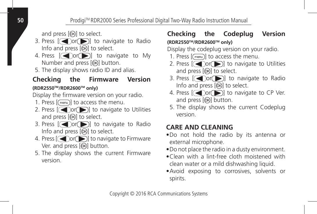 Copyright © 2016 RCA Communications SystemsProdigiTM RDR2000 Series Professional Digital Two-Way Radio Instruction Manual50and press [ =ÒTOÒSELECTÒPress [ or =Ò TOÒ NAVIGATEÒ TOÒ 2ADIOÒ)NFOÒANDÒPRESSÒ; =ÒTOÒSELECTÒPress [ or =Ò TOÒ NAVIGATEÒ TOÒ -YÒ.UMBERÒANDÒPRESSÒ; =ÒBUTTONÒ4HEÒDISPLAYÒSHOWSÒRADIOÒ)$ÒANDÒALIASChecking the Firmware Version (RDR2550TM/RDR2600TM only)$ISPLAYÒTHEÒµRMWAREÒVERSIONÒONÒYOURÒRADIOÒPress [ =ÒTOÒACCESSÒTHEÒMENUÒPress [ or =ÒTOÒNAVIGATEÒ TOÒ5TILITIESÒand press [ =ÒTOÒSELECTÒPress [ or =Ò TOÒ NAVIGATEÒ TOÒ 2ADIOÒ)NFOÒANDÒPRESSÒ; =ÒTOÒSELECTÒPress [ or =ÒTOÒNAVIGATEÒTOÒ&amp;IRMWAREÒ6ERÒANDÒPRESSÒ; =ÒBUTTONÒ4HEÒ DISPLAYÒ SHOWSÒ THEÒ CURRENTÒ &amp;IRMWAREÒVERSIONChecking the Codeplug Version (RDR2550TM/RDR2600TM only)$ISPLAYÒTHEÒCODEPLUGÒVERSIONÒONÒYOURÒRADIOÒPress [ =ÒTOÒACCESSÒTHEÒMENUÒPress [ or =ÒTOÒNAVIGATEÒ TOÒ5TILITIESÒand press [ =ÒTOÒSELECTÒPress [ or =Ò TOÒ NAVIGATEÒ TOÒ 2ADIOÒ)NFOÒANDÒPRESSÒ; =ÒTOÒSELECTÒPress [ or =ÒTOÒNAVIGATEÒTOÒ#0Ò6ERÒand press [ =ÒBUTTONÒ4HEÒ DISPLAYÒ SHOWSÒ THEÒ CURRENTÒ #ODEPLUGÒVERSIONCARE AND CLEANING• Do not hold the radio by its antenna or EXTERNALÒMICROPHONE• $OÒNOTÒPLACEÒTHEÒRADIOÒINÒAÒDUSTYÒENVIRONMENT• #LEANÒ WITHÒ AÒ LINTFREEÒ CLOTHÒ MOISTENEDÒ WITHÒCLEANÒWATERÒORÒAÒMILDÒDISHWASHINGÒLIQUIDÒ• !VOIDÒ EXPOSINGÒ TOÒ CORROSIVESÒ SOLVENTSÒ ORÒSPIRITS