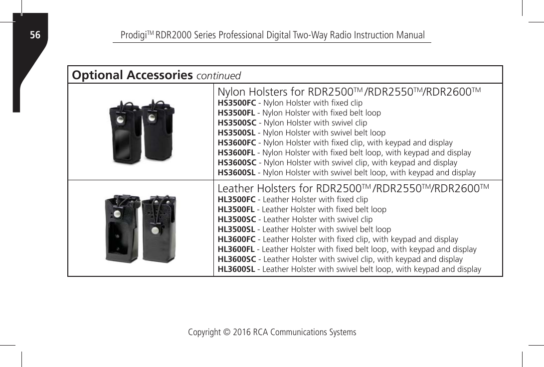 Copyright © 2016 RCA Communications SystemsProdigiTM RDR2000 Series Professional Digital Two-Way Radio Instruction Manual56Optional Accessories continued.YLONÒ(OLSTERSÒFORÒ2$2TM 2$2TM2$2TMHS3500FCÒÒ.YLONÒ(OLSTERÒWITHÒµXEDÒCLIPHS3500FLÒÒ.YLONÒ(OLSTERÒWITHÒµXEDÒBELTÒLOOPHS3500SCÒÒ.YLONÒ(OLSTERÒWITHÒSWIVELÒCLIPHS3500SLÒÒ.YLONÒ(OLSTERÒWITHÒSWIVELÒBELTÒLOOPHS3600FCÒÒ.YLONÒ(OLSTERÒWITHÒµXEDÒCLIPÒWITHÒKEYPADÒANDÒDISPLAYHS3600FLÒÒ.YLONÒ(OLSTERÒWITHÒµXEDÒBELTÒLOOPÒWITHÒKEYPADÒANDÒDISPLAYHS3600SCÒÒ.YLONÒ(OLSTERÒWITHÒSWIVELÒCLIPÒWITHÒKEYPADÒANDÒDISPLAYHS3600SLÒÒ.YLONÒ(OLSTERÒWITHÒSWIVELÒBELTÒLOOPÒWITHÒKEYPADÒANDÒDISPLAY,EATHERÒ(OLSTERSÒFORÒ2$2TM 2$2TM2$2TMHL3500FCÒÒ,EATHERÒ(OLSTERÒWITHÒµXEDÒCLIPHL3500FLÒÒ,EATHERÒ(OLSTERÒWITHÒµXEDÒBELTÒLOOPHL3500SCÒÒ,EATHERÒ(OLSTERÒWITHÒSWIVELÒCLIPHL3500SLÒÒ,EATHERÒ(OLSTERÒWITHÒSWIVELÒBELTÒLOOPHL3600FCÒÒ,EATHERÒ(OLSTERÒWITHÒµXEDÒCLIPÒWITHÒKEYPADÒANDÒDISPLAYHL3600FLÒÒ,EATHERÒ(OLSTERÒWITHÒµXEDÒBELTÒLOOPÒWITHÒKEYPADÒANDÒDISPLAYHL3600SCÒÒ,EATHERÒ(OLSTERÒWITHÒSWIVELÒCLIPÒWITHÒKEYPADÒANDÒDISPLAYHL3600SLÒÒ,EATHERÒ(OLSTERÒWITHÒSWIVELÒBELTÒLOOPÒWITHÒKEYPADÒANDÒDISPLAY