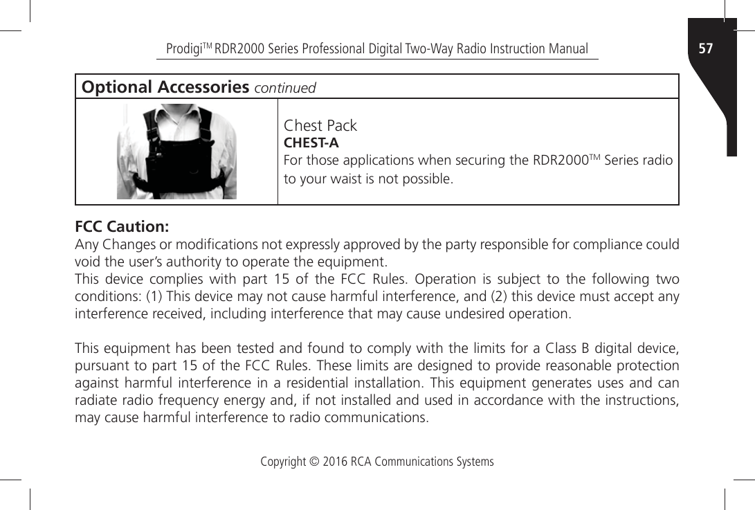 Copyright © 2016 RCA Communications Systems57ProdigiTM RDR2000 Series Professional Digital Two-Way Radio Instruction ManualOptional Accessories continued#HESTÒ0ACKCHEST-A&amp;ORÒTHOSEÒAPPLICATIONSÒWHENÒSECURINGÒTHEÒ2$2TMÒ3ERIESÒRADIOÒTOÒYOURÒWAISTÒISÒNOTÒPOSSIBLE FCC Caution:!NYÒ#HANGESÒORÒMODIµCATIONSÒNOTÒEXPRESSLYÒAPPROVEDÒBYÒTHEÒPARTYÒRESPONSIBLEÒFORÒCOMPLIANCEÒCOULDÒVOIDÒTHEÒUSERgSÒAUTHORITYÒTOÒOPERATEÒTHEÒEQUIPMENT4HISÒ DEVICEÒ COMPLIESÒ WITHÒ PARTÒ Ò OFÒ THEÒ &amp;##Ò 2ULESÒ /PERATIONÒ ISÒ SUBJECTÒ TOÒ THEÒ FOLLOWINGÒ TWOÒCONDITIONSÒÒ4HISÒDEVICEÒMAYÒNOTÒCAUSEÒHARMFULÒINTERFERENCEÒANDÒÒTHISÒDEVICEÒMUSTÒACCEPTÒANYÒINTERFERENCEÒRECEIVEDÒINCLUDINGÒINTERFERENCEÒTHATÒMAYÒCAUSEÒUNDESIREDÒOPERATION4HISÒEQUIPMENTÒHASÒBEENÒTESTEDÒANDÒFOUNDÒTOÒCOMPLYÒWITHÒTHEÒLIMITSÒFORÒAÒ#LASSÒ&quot;ÒDIGITALÒDEVICEÒPURSUANTÒTOÒPARTÒÒOFÒTHEÒ&amp;##Ò2ULESÒ4HESEÒLIMITSÒAREÒDESIGNEDÒTOÒPROVIDEÒREASONABLEÒPROTECTIONÒAGAINSTÒHARMFULÒINTERFERENCEÒINÒAÒRESIDENTIALÒINSTALLATIONÒ 4HISÒ EQUIPMENTÒ GENERATESÒ USESÒ ANDÒ CANÒradiate radio frequency energy and, if not installed and used in accordance with the instructions, MAYÒCAUSEÒHARMFULÒINTERFERENCEÒTOÒRADIOÒCOMMUNICATIONS