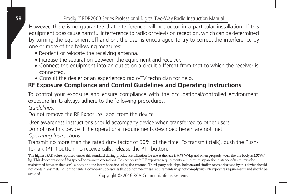 Copyright © 2016 RCA Communications SystemsProdigiTM RDR2000 Series Professional Digital Two-Way Radio Instruction Manual58(OWEVERÒTHEREÒISÒNOÒGUARANTEEÒTHATÒINTERFERENCEÒWILLÒNOTÒOCCURÒINÒAÒPARTICULARÒINSTALLATIONÒ)FÒTHISÒEQUIPMENTÒDOESÒCAUSEÒHARMFULÒINTERFERENCEÒTOÒRADIOÒORÒTELEVISIONÒRECEPTIONÒWHICHÒCANÒBEÒDETERMINEDÒby turning the equipment off and on, the user is encouraged to try to correct the interference by one or more of the following measures:•Ò2EORIENTÒORÒRELOCATEÒTHEÒRECEIVINGÒANTENNA•Ò)NCREASEÒTHEÒSEPARATIONÒBETWEENÒTHEÒEQUIPMENTÒANDÒRECEIVER•Ò#ONNECTÒTHEÒEQUIPMENTÒINTOÒANÒOUTLETÒONÒAÒCIRCUITÒDIFFERENTÒFROMÒTHATÒTOÒWHICHÒTHEÒRECEIVERÒISCONNECTED•Ò#ONSULTÒTHEÒDEALERÒORÒANÒEXPERIENCEDÒRADIO46ÒTECHNICIANÒFORÒHELPRF Exposure Compliance and Control Guidelines and Operating Instructions4OÒ CONTROLÒ YOURÒ EXPOSUREÒ ANDÒ ENSUREÒ COMPLIANCEÒ WITHÒ THEÒ OCCUPATIONALCONTROLLEDÒ ENVIRONMENTÒEXPOSUREÒLIMITSÒALWAYSÒADHEREÒTOÒTHEÒFOLLOWINGÒPROCEDURESGuidelines:$OÒNOTÒREMOVEÒTHEÒ2&amp;Ò%XPOSUREÒ,ABELÒFROMÒTHEÒDEVICE5SERÒAWARENESSÒINSTRUCTIONSÒSHOULDÒACCOMPANYÒDEVICEÒWHENÒTRANSFERREDÒTOÒOTHERÒUSERS$OÒNOTÒUSEÒTHISÒDEVICEÒIFÒTHEÒOPERATIONALÒREQUIREMENTSÒDESCRIBEDÒHEREINÒAREÒNOTÒMETOperating Instructions:4RANSMITÒNOÒMOREÒTHANÒTHEÒRATEDÒDUTYÒFACTORÒOFÒÒOFÒTHEÒTIMEÒ4OÒTRANSMITÒTALKÒPUSHÒTHEÒ0USH4O4ALKÒ044ÒBUTTONÒ4OÒRECEIVEÒCALLSÒRELEASEÒTHEÒ044ÒBUTTONThe highest SAR value reported under this standard during product certification for use at the face is 0.78 W/kg and when properly worn the the body is 2.57W/kg, This device was tested for typical body-worn operations. To comply with RF exposure requirements, a minimum separation distance of 0 cm. must be maintained between the user’s body and the interphone,including the antenna. Third-party belt-clips, holsters and similar accessories used by this device should not contain any metallic components. Body-worn accessories that do not meet these requirements may not comply with RF exposure requirements and should be avoided.