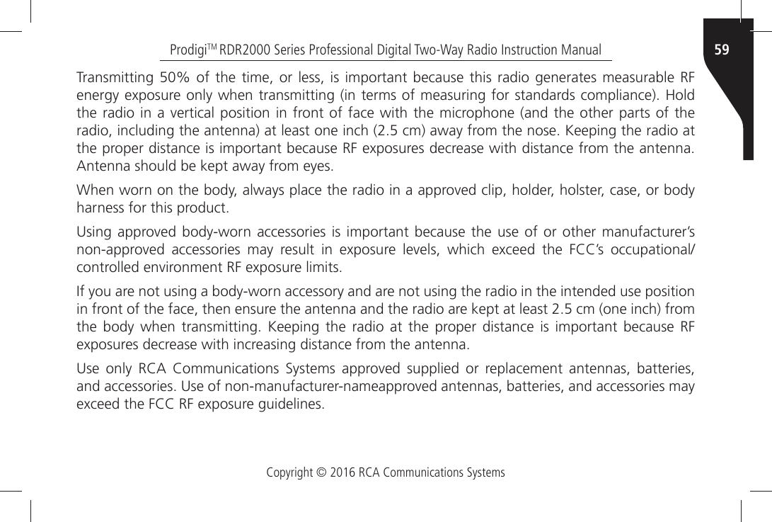 Copyright © 2016 RCA Communications Systems59ProdigiTM RDR2000 Series Professional Digital Two-Way Radio Instruction Manual4RANSMITTINGÒÒOFÒ THEÒ TIMEÒORÒ LESSÒ ISÒIMPORTANTÒ BECAUSEÒ THISÒRADIOÒ GENERATESÒ MEASURABLEÒ2&amp;ÒENERGYÒEXPOSUREÒONLYÒWHENÒTRANSMITTINGÒINÒTERMSÒOFÒMEASURINGÒFORÒSTANDARDSÒCOMPLIANCEÒ(OLDÒTHEÒRADIOÒINÒAÒVERTICALÒ POSITIONÒ INÒ FRONTÒOFÒFACEÒWITHÒTHEÒMICROPHONEÒANDÒTHEÒOTHERÒPARTSÒOFÒTHEÒRADIOÒINCLUDINGÒTHEÒANTENNAÒATÒLEASTÒONEÒINCHÒÒCMÒAWAYÒFROMÒTHEÒNOSEÒ+EEPINGÒTHEÒRADIOÒATÒTHEÒPROPERÒDISTANCEÒISÒIMPORTANTÒBECAUSEÒ2&amp;ÒEXPOSURESÒDECREASEÒWITHÒDISTANCEÒFROMÒTHEÒANTENNAÒ!NTENNAÒSHOULDÒBEÒKEPTÒAWAYÒFROMÒEYES7HENÒWORNÒONÒTHEÒBODYÒALWAYSÒPLACEÒTHEÒRADIOÒINÒAÒAPPROVEDÒCLIPÒHOLDERÒHOLSTERÒCASEÒORÒBODYÒHARNESSÒFORÒTHISÒPRODUCT5SINGÒAPPROVEDÒBODYWORNÒ ACCESSORIESÒ ISÒ IMPORTANTÒ BECAUSEÒ THEÒUSEÒ OFÒORÒ OTHERÒ MANUFACTURERgSÒNONAPPROVEDÒ ACCESSORIESÒ MAYÒ RESULTÒ INÒ EXPOSUREÒ LEVELSÒ WHICHÒ EXCEEDÒ THEÒ &amp;##gSÒ OCCUPATIONALCONTROLLEDÒENVIRONMENTÒ2&amp;ÒEXPOSUREÒLIMITS)FÒYOUÒAREÒNOTÒUSINGÒAÒBODYWORNÒACCESSORYÒANDÒAREÒNOTÒUSINGÒTHEÒRADIOÒINÒTHEÒINTENDEDÒUSEÒPOSITIONÒINÒFRONTÒOFÒTHEÒFACEÒTHENÒENSUREÒTHEÒANTENNAÒANDÒTHEÒRADIOÒAREÒKEPTÒATÒLEASTÒÒCMÒONEÒINCHÒFROMÒTHEÒ BODYÒ WHENÒ TRANSMITTINGÒ +EEPINGÒ THEÒ RADIOÒ ATÒ THEÒ PROPERÒ DISTANCEÒ ISÒ IMPORTANTÒ BECAUSEÒ 2&amp;ÒEXPOSURESÒDECREASEÒWITHÒINCREASINGÒDISTANCEÒFROMÒTHEÒANTENNA5SEÒ ONLYÒ 2#!Ò #OMMUNICATIONSÒ 3YSTEMSÒ APPROVEDÒ SUPPLIEDÒ ORÒ REPLACEMENTÒ ANTENNASÒ BATTERIESÒANDÒACCESSORIESÒ5SEÒOFÒNONMANUFACTURERNAMEAPPROVEDÒANTENNASÒBATTERIESÒANDÒACCESSORIESÒMAYÒEXCEEDÒTHEÒ&amp;##Ò2&amp;ÒEXPOSUREÒGUIDELINES