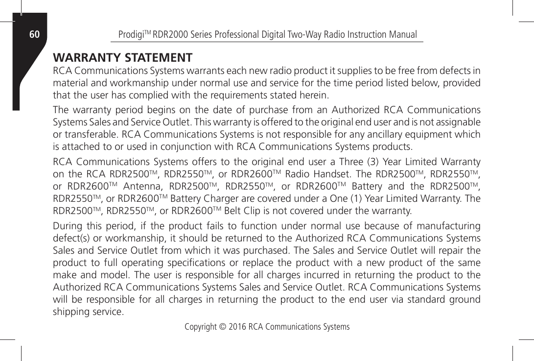 Copyright © 2016 RCA Communications SystemsProdigiTM RDR2000 Series Professional Digital Two-Way Radio Instruction Manual60WARRANTY STATEMENT 2#!Ò#OMMUNICATIONSÒ3YSTEMSÒWARRANTSÒEACHÒNEWÒRADIOÒPRODUCTÒITÒSUPPLIESÒTOÒBEÒFREEÒFROMÒDEFECTSÒINÒMATERIALÒANDÒWORKMANSHIPÒUNDERÒNORMALÒUSEÒANDÒSERVICEÒFORÒTHEÒTIMEÒPERIODÒLISTEDÒBELOWÒPROVIDEDÒTHATÒTHEÒUSERÒHASÒCOMPLIEDÒWITHÒTHEÒREQUIREMENTSÒSTATEDÒHEREIN4HEÒWARRANTYÒ PERIODÒ BEGINSÒONÒTHEÒ DATEÒ OFÒPURCHASEÒFROMÒANÒ !UTHORIZEDÒ2#!Ò #OMMUNICATIONSÒ3YSTEMSÒ3ALESÒANDÒ3ERVICEÒ/UTLETÒ4HISÒWARRANTYÒISÒOFFEREDÒTOÒTHEÒORIGINALÒENDÒUSERÒANDÒISÒNOTÒASSIGNABLEÒORÒTRANSFERABLEÒ2#!Ò#OMMUNICATIONSÒ3YSTEMSÒISÒNOTÒRESPONSIBLEÒFORÒANYÒANCILLARYÒEQUIPMENTÒWHICHÒISÒATTACHEDÒTOÒORÒUSEDÒINÒCONJUNCTIONÒWITHÒ2#!Ò#OMMUNICATIONSÒ3YSTEMSÒPRODUCTS2#!Ò#OMMUNICATIONSÒ3YSTEMSÒOFFERSÒTOÒTHEÒORIGINALÒENDÒUSERÒAÒ 4HREEÒÒ9EARÒ,IMITEDÒ7ARRANTYÒONÒTHEÒ2#!ÒRDR2500TM, RDR2550TM, or RDR2600TMÒ 2ADIOÒ (ANDSETÒ 4HEÒ RDR2500TM, RDR2550TM, or  RDR2600TMÒ !NTENNAÒ RDR2500TM, RDR2550TM, or RDR2600TMÒ &quot;ATTERYÒ ANDÒ THEÒ RDR2500TM, RDR2550TM, or RDR2600TMÒ&quot;ATTERYÒ#HARGERÒAREÒCOVEREDÒUNDERÒAÒ/NEÒÒ9EARÒ,IMITEDÒ7ARRANTYÒ4HEÒRDR2500TM, RDR2550TM, or RDR2600TMÒ&quot;ELTÒ#LIPÒISÒNOTÒCOVEREDÒUNDERÒTHEÒWARRANTYDuring this period, if the product fails to function under normal use because of manufacturing DEFECTSÒORÒWORKMANSHIPÒITÒSHOULDÒBEÒRETURNEDÒTOÒTHEÒ!UTHORIZEDÒ2#!Ò#OMMUNICATIONSÒ3YSTEMSÒ3ALESÒANDÒ3ERVICEÒ/UTLETÒFROMÒWHICHÒITÒWASÒPURCHASEDÒ4HEÒ3ALESÒANDÒ3ERVICEÒ/UTLETÒWILLÒREPAIRÒTHEÒPRODUCTÒTOÒFULLÒ OPERATINGÒSPECIµCATIONSÒ ORÒREPLACEÒTHEÒ PRODUCTÒ WITHÒ AÒ NEWÒ PRODUCTÒOFÒ THEÒ SAMEÒMAKEÒANDÒMODELÒ4HEÒUSERÒISÒRESPONSIBLEÒFORÒALLÒCHARGESÒINCURREDÒINÒRETURNINGÒTHEÒPRODUCTÒTOÒTHEÒ!UTHORIZEDÒ2#!Ò#OMMUNICATIONSÒ3YSTEMSÒ3ALESÒANDÒ3ERVICEÒ/UTLETÒ2#!Ò#OMMUNICATIONSÒ3YSTEMSÒWILLÒBEÒRESPONSIBLEÒFORÒ ALLÒ CHARGESÒINÒRETURNINGÒTHEÒPRODUCTÒTOÒTHEÒENDÒUSERÒVIAÒSTANDARDÒGROUNDÒSHIPPINGÒSERVICE