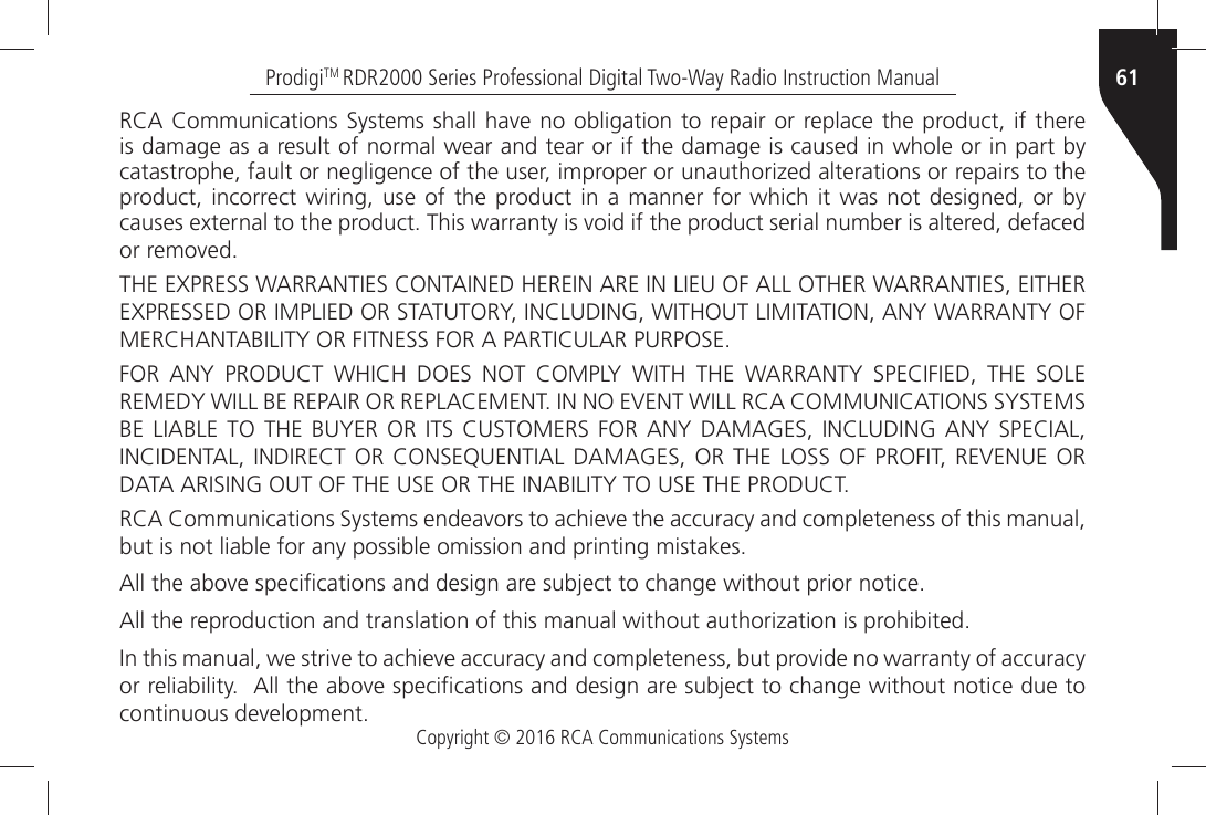 Copyright © 2016 RCA Communications Systems61ProdigiTM RDR2000 Series Professional Digital Two-Way Radio Instruction Manual2#!Ò#OMMUNICATIONSÒ3YSTEMSÒSHALLÒHAVEÒNOÒOBLIGATIONÒTOÒREPAIRÒORÒREPLACEÒTHEÒPRODUCTÒIFÒTHEREÒis damage as a result of normal wear and tear or if the damage is caused in whole or in part by CATASTROPHEÒFAULTÒORÒNEGLIGENCEÒOFÒTHEÒUSERÒIMPROPERÒORÒUNAUTHORIZEDÒALTERATIONSÒORÒREPAIRSÒTOÒTHEÒproduct, incorrect wiring, use of the product in a manner for which it was not designed, or by CAUSESÒEXTERNALÒTOÒTHEÒPRODUCTÒ4HISÒWARRANTYÒISÒVOIDÒIFÒTHEÒPRODUCTÒSERIALÒNUMBERÒISÒALTEREDÒDEFACEDÒORÒREMOVED4(%Ò%802%33Ò7!22!.4)%3Ò#/.4!).%$Ò(%2%).Ò!2%Ò).Ò,)%5Ò/&amp;Ò!,,Ò/4(%2Ò7!22!.4)%3Ò%)4(%2Ò%802%33%$Ò/2Ò)-0,)%$Ò/2Ò34!454/29Ò).#,5$).&apos;Ò7)4(/54Ò,)-)4!4)/.Ò!.9Ò7!22!.49Ò/&amp;Ò-%2#(!.4!&quot;),)49Ò/2Ò&amp;)4.%33Ò&amp;/2Ò!Ò0!24)#5,!2Ò0520/3%&amp;/2Ò !.9Ò 02/$5#4Ò 7()#(Ò $/%3Ò ./4Ò #/-0,9Ò 7)4(Ò 4(%Ò 7!22!.49Ò 30%#)&amp;)%$Ò 4(%Ò 3/,%Ò2%-%$9Ò7),,Ò&quot;%Ò2%0!)2Ò/2Ò2%0,!#%-%.4Ò).Ò./Ò%6%.4Ò7),,Ò2#!Ò#/--5.)#!4)/.3Ò3934%-3Ò&quot;%Ò,)!&quot;,%Ò4/Ò 4(%Ò &quot;59%2Ò /2Ò)43Ò#534/-%23Ò &amp;/2Ò !.9Ò$!-!&apos;%3Ò).#,5$).&apos;Ò!.9Ò 30%#)!,Ò).#)$%.4!,Ò ).$)2%#4Ò /2Ò#/.3%15%.4)!,Ò$!-!&apos;%3Ò/2Ò4(%Ò,/33Ò/&amp;Ò02/&amp;)4Ò 2%6%.5%Ò/2Ò$!4!Ò!2)3).&apos;Ò/54Ò/&amp;Ò4(%Ò53%Ò/2Ò4(%Ò).!&quot;),)49Ò4/Ò53%Ò4(%Ò02/$5#42#!Ò#OMMUNICATIONSÒ3YSTEMSÒENDEAVORSÒTOÒACHIEVEÒTHEÒACCURACYÒANDÒCOMPLETENESSÒOFÒTHISÒMANUALÒBUTÒISÒNOTÒLIABLEÒFORÒANYÒPOSSIBLEÒOMISSIONÒANDÒPRINTINGÒMISTAKESÒ!LLÒTHEÒABOVEÒSPECIµCATIONSÒANDÒDESIGNÒAREÒSUBJECTÒTOÒCHANGEÒWITHOUTÒPRIORÒNOTICE!LLÒTHEÒREPRODUCTIONÒANDÒTRANSLATIONÒOFÒTHISÒMANUALÒWITHOUTÒAUTHORIZATIONÒISÒPROHIBITED)NÒTHISÒMANUALÒWEÒSTRIVEÒTOÒACHIEVEÒACCURACYÒANDÒCOMPLETENESSÒBUTÒPROVIDEÒNOÒWARRANTYÒOFÒACCURACYÒORÒRELIABILITYÒÒ!LLÒTHEÒABOVEÒSPECIµCATIONSÒANDÒDESIGNÒAREÒSUBJECTÒTOÒCHANGEÒWITHOUTÒNOTICEÒDUEÒTOÒCONTINUOUSÒDEVELOPMENT