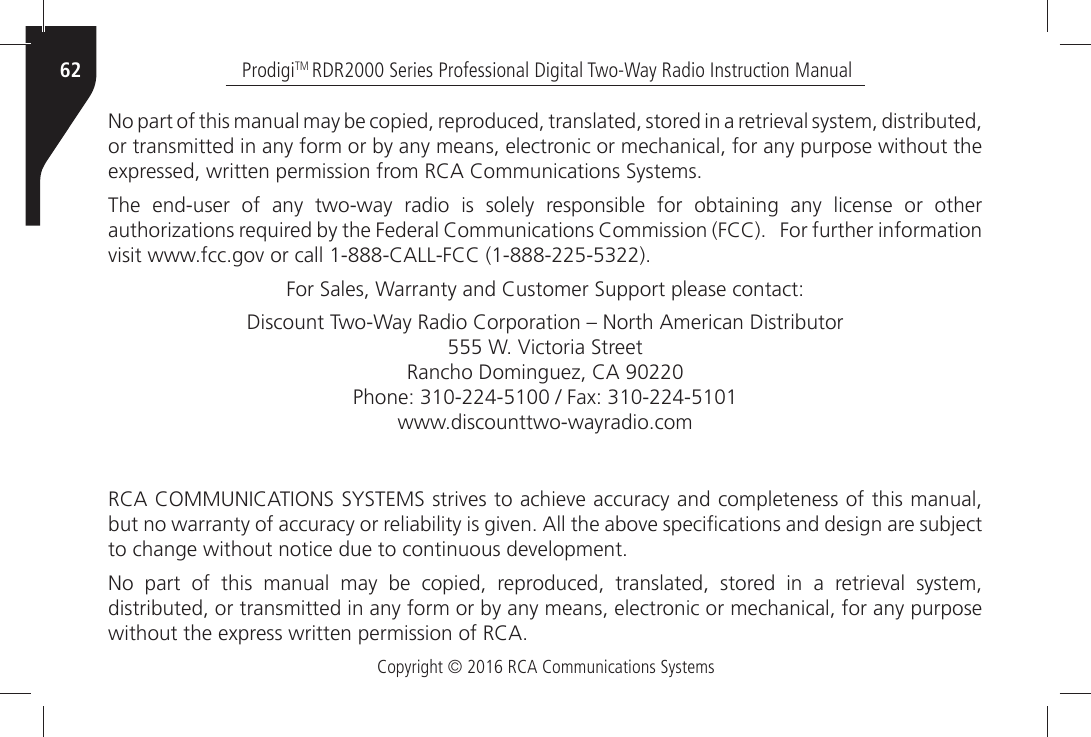 Copyright © 2016 RCA Communications SystemsProdigiTM RDR2000 Series Professional Digital Two-Way Radio Instruction Manual62.OÒPARTÒOFÒTHISÒMANUALÒMAYÒBEÒCOPIEDÒREPRODUCEDÒTRANSLATEDÒSTOREDÒINÒAÒRETRIEVALÒSYSTEMÒDISTRIBUTEDÒor transmitted in any form or by any means, electronic or mechanical, for any purpose without the EXPRESSEDÒWRITTENÒPERMISSIONÒFROMÒ2#!Ò#OMMUNICATIONSÒ3YSTEMSThe end-user of any two-way radio is solely responsible for obtaining any license or other AUTHORIZATIONSÒREQUIREDÒBYÒTHEÒ&amp;EDERALÒ#OMMUNICATIONSÒ#OMMISSIONÒ&amp;##ÒÒÒ&amp;ORÒFURTHERÒINFORMATIONÒVISITÒWWWFCCGOVÒORÒCALLÒ#!,,&amp;##Ò&amp;ORÒ3ALESÒ7ARRANTYÒANDÒ#USTOMERÒ3UPPORTÒPLEASEÒCONTACT$ISCOUNTÒ4WO7AYÒ2ADIOÒ#ORPORATIONÒkÒ.ORTHÒ!MERICANÒ$ISTRIBUTORÒ7Ò6ICTORIAÒ3TREETÒ2ANCHOÒ$OMINGUEZÒ#!Ò0HONEÒÒÒ&amp;AXÒWWWDISCOUNTTWOWAYRADIOCOM2#!Ò#/--5.)#!4)/.3Ò3934%-3ÒSTRIVESÒTOÒACHIEVEÒACCURACYÒANDÒCOMPLETENESSÒOFÒTHISÒMANUALÒBUTÒNOÒWARRANTYÒOFÒACCURACYÒORÒRELIABILITYÒISÒGIVENÒ!LLÒTHEÒABOVEÒSPECIµCATIONSÒANDÒDESIGNÒAREÒSUBJECTÒTOÒCHANGEÒWITHOUTÒNOTICEÒDUEÒTOÒCONTINUOUSÒDEVELOPMENT.OÒ PARTÒ OFÒ THISÒ MANUALÒ MAYÒ BEÒ COPIEDÒ REPRODUCEDÒ TRANSLATEDÒ STOREDÒ INÒ AÒ RETRIEVALÒ SYSTEMÒdistributed, or transmitted in any form or by any means, electronic or mechanical, for any purpose WITHOUTÒTHEÒEXPRESSÒWRITTENÒPERMISSIONÒOFÒ2#!