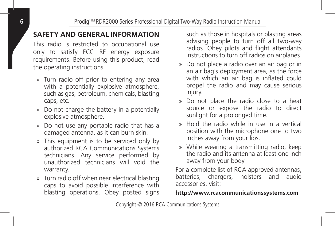 Copyright © 2016 RCA Communications SystemsProdigiTM RDR2000 Series Professional Digital Two-Way Radio Instruction Manual6SAFETY AND GENERAL INFORMATIONThis radio is restricted to occupational use ONLYÒ TOÒ SATISFYÒ &amp;##Ò 2&amp;Ò ENERGYÒ EXPOSUREÒREQUIREMENTSÒ&quot;EFOREÒUSINGÒTHISÒPRODUCTÒREADÒTHEÒOPERATINGÒINSTRUCTIONS »Turn radio off prior to entering any area WITHÒ AÒ POTENTIALLYÒ EXPLOSIVEÒ ATMOSPHEREÒsuch as gas, petroleum, chemicals, blasting CAPSÒETC »Do not charge the battery in a potentially EXPLOSIVEÒATMOSPHERE »Do not use any portable radio that has a DAMAGEDÒANTENNAÒASÒITÒCANÒBURNÒSKIN »4HISÒ EQUIPMENTÒ ISÒ TOÒ BEÒ SERVICEDÒ ONLYÒ BYÒAUTHORIZEDÒ2#!Ò#OMMUNICATIONSÒ3YSTEMSÒTECHNICIANSÒ!NYÒSERVICEÒPERFORMEDÒBYÒUNAUTHORIZEDÒ TECHNICIANSÒ WILLÒ VOIDÒ THEÒWARRANTYÒ »Turn radio off when near electrical blasting CAPSÒ TOÒ AVOIDÒ POSSIBLEÒ INTERFERENCEÒ WITHÒBLASTINGÒOPERATIONSÒ/BEYÒPOSTEDÒSIGNSÒsuch as those in hospitals or blasting areas ADVISINGÒ PEOPLEÒ TOÒ TURNÒ OFFÒ ALLÒ TWOWAYÒRADIOSÒ /BEYÒ PILOTSÒ ANDÒ ¹IGHTÒ ATTENDANTSÒINSTRUCTIONSÒTOÒTURNÒOFFÒRADIOSÒONÒAIRPLANES »$OÒNOTÒPLACEÒAÒRADIOÒOVERÒANÒAIRÒBAGÒORÒINÒan air bag’s deployment area, as the force WITHÒ WHICHÒ ANÒ AIRÒ BAGÒ ISÒ IN¹ATEDÒ COULDÒpropel the radio and may cause serious INJURYÒ »Do not place the radio close to a heat SOURCEÒ ORÒ EXPOSEÒ THEÒ RADIOÒ TOÒ DIRECTÒSUNLIGHTÒFORÒAÒPROLONGEDÒTIME »(OLDÒ THEÒ RADIOÒ WHILEÒ INÒ USEÒ INÒ AÒ VERTICALÒposition with the microphone one to two INCHESÒAWAYÒFROMÒYOURÒLIPSÒ »7HILEÒ WEARINGÒ AÒ TRANSMITTINGÒ RADIOÒ KEEPÒthe radio and its antenna at least one inch AWAYÒFROMÒYOURÒBODY&amp;ORÒAÒCOMPLETEÒLISTÒOFÒ2#!ÒAPPROVEDÒANTENNASÒbatteries, chargers, holsters and audio ACCESSORIESÒVISIThttp://www.rcacommunicationssystems.com