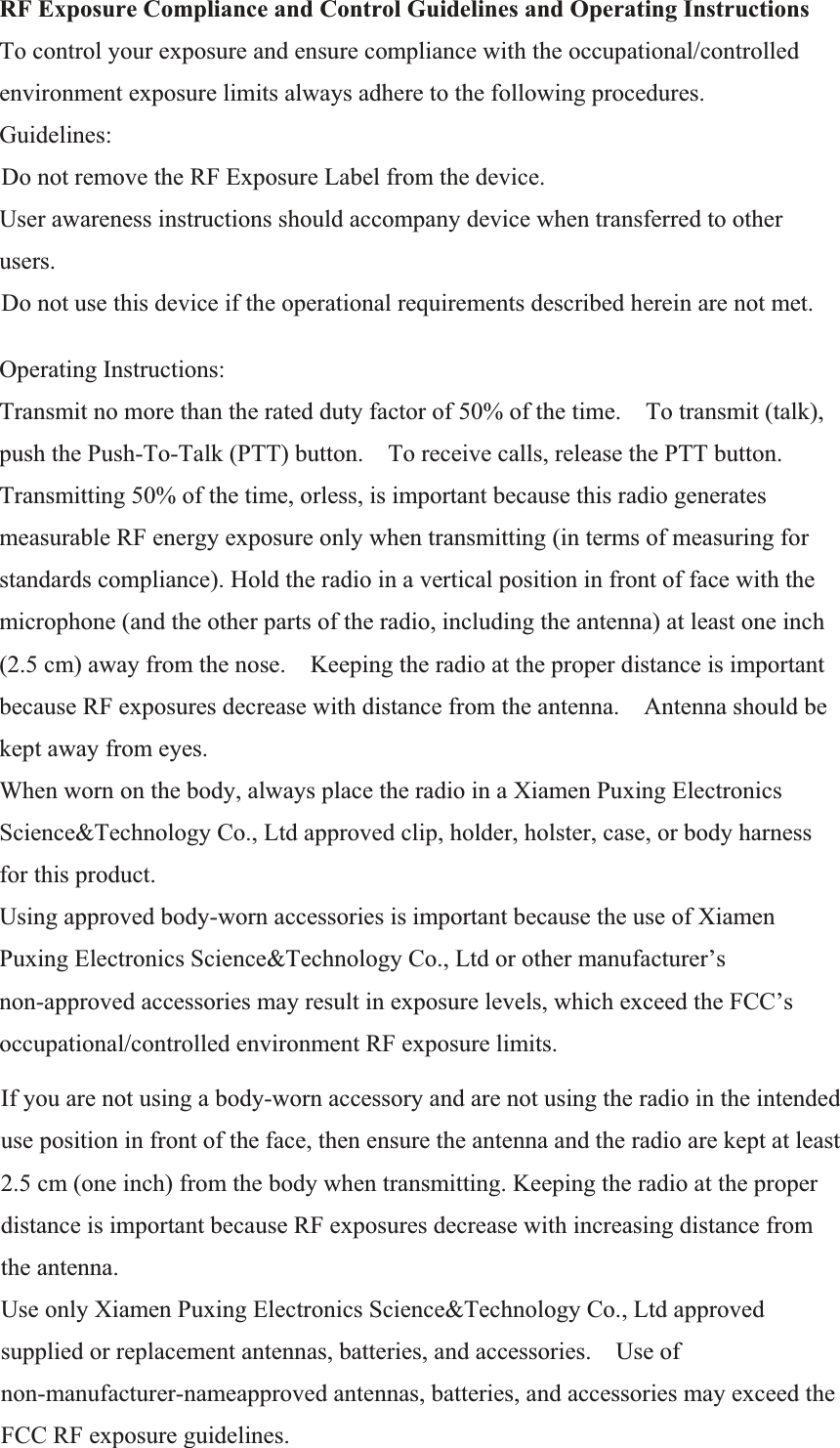 RF Exposure Compliance and Control Guidelines and Operating Instructions   To control your exposure and ensure compliance with the occupational/controlled environment exposure limits always adhere to the following procedures.   Guidelines:    Do not remove the RF Exposure Label from the device.     User awareness instructions should accompany device when transferred to other users.    Do not use this device if the operational requirements described herein are not met.     Operating Instructions:   Transmit no more than the rated duty factor of 50% of the time.    To transmit (talk), push the Push-To-Talk (PTT) button.    To receive calls, release the PTT button.   Transmitting 50% of the time, orless, is important because this radio generates measurable RF energy exposure only when transmitting (in terms of measuring for standards compliance). Hold the radio in a vertical position in front of face with the microphone (and the other parts of the radio, including the antenna) at least one inch (2.5 cm) away from the nose.    Keeping the radio at the proper distance is important because RF exposures decrease with distance from the antenna.    Antenna should be kept away from eyes.   When worn on the body, always place the radio in a Xiamen Puxing Electronics Science&amp;Technology Co., Ltd approved clip, holder, holster, case, or body harness for this product.     Using approved body-worn accessories is important because the use of Xiamen Puxing Electronics Science&amp;Technology Co., Ltd or other manufacturer’s non-approved accessories may result in exposure levels, which exceed the FCC’s occupational/controlled environment RF exposure limits.   If you are not using a body-worn accessory and are not using the radio in the intended use position in front of the face, then ensure the antenna and the radio are kept at least 2.5 cm (one inch) from the body when transmitting. Keeping the radio at the proper distance is important because RF exposures decrease with increasing distance from the antenna.   Use only Xiamen Puxing Electronics Science&amp;Technology Co., Ltd approved supplied or replacement antennas, batteries, and accessories.    Use of non-manufacturer-nameapproved antennas, batteries, and accessories may exceed the FCC RF exposure guidelines.    