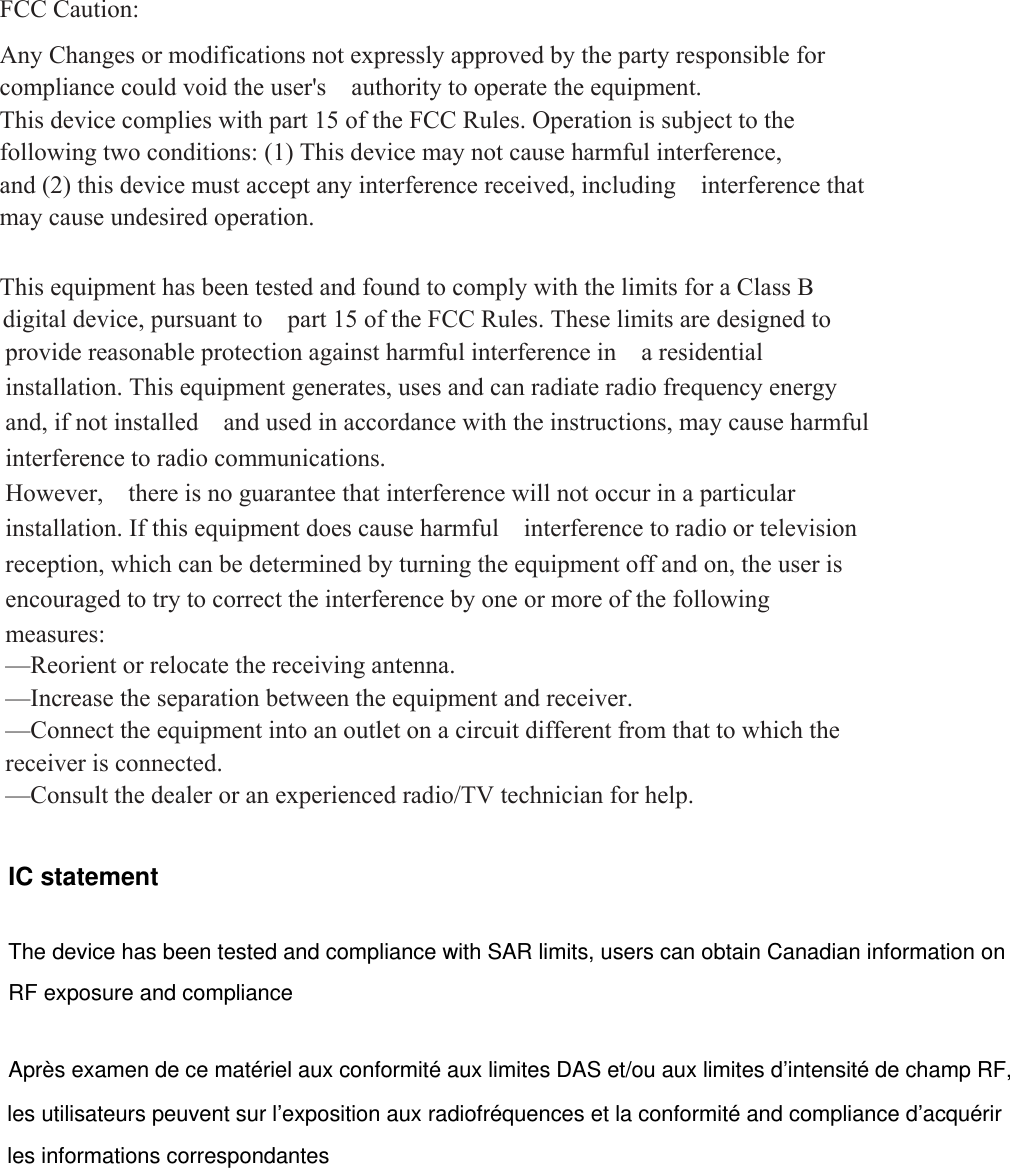  FCC Caution:  Any Changes or modifications not expressly approved by the party responsible for compliance could void the user&apos;s    authority to operate the equipment. This device complies with part 15 of the FCC Rules. Operation is subject to the following two conditions: (1) This device may not cause harmful interference, and (2) this device must accept any interference received, including  interference that may cause undesired operation.  This equipment has been tested and found to comply with the limits for a Class B provide reasonable protection against harmful interference in  a residential installation. This equipment generates, uses and can radiate radio frequency energy and, if not installed    and used in accordance with the instructions, may cause harmful interference to radio communications. However,    there is no guarantee that interference will not occur in a particular installation. If this equipment does cause harmful  interference to radio or television reception, which can be determined by turning the equipment off and on, the user is   encouraged to try to correct the interference by one or more of the following measures:   —Reorient or relocate the receiving antenna.     —Increase the separation between the equipment and receiver.     —Connect the equipment into an outlet on a circuit different from that to which the receiver is connected.     —Consult the dealer or an experienced radio/TV technician for help.      digital device, pursuant to    part 15 of the FCC Rules. These limits are designed to IC statement The device has been tested and compliance with SAR limits, users can obtain Canadian information on RF exposure and compliance Après examen de ce matériel aux conformité aux limites DAS et/ou aux limites d’intensité de champ RF, les utilisateurs peuvent sur l’exposition aux radiofréquences et la conformité and compliance d’acquérir les informations correspondantes 