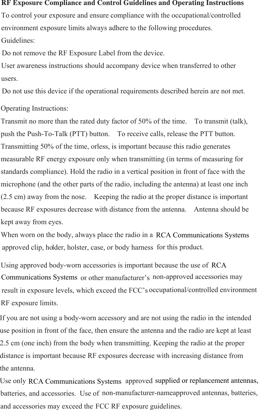  RF Exposure Compliance and Control Guidelines and Operating Instructions   To control your exposure and ensure compliance with the occupational/controlled environment exposure limits always adhere to the following procedures.   Guidelines:    Do not remove the RF Exposure Label from the device.     User awareness instructions should accompany device when transferred to other users.    Do not use this device if the operational requirements described herein are not met.     Operating Instructions:   Transmit no more than the rated duty factor of 50% of the time.    To transmit (talk), push the Push-To-Talk (PTT) button.    To receive calls, release the PTT button.   Transmitting 50% of the time, orless, is important because this radio generates measurable RF energy exposure only when transmitting (in terms of measuring for standards compliance). Hold the radio in a vertical position in front of face with the microphone (and the other parts of the radio, including the antenna) at least one inch (2.5 cm) away from the nose.    Keeping the radio at the proper distance is important because RF exposures decrease with distance from the antenna.    Antenna should be kept away from eyes.   When worn on the body, always place the radio in a   approved clip, holder, holster, case, or body harness  for this product.     Using approved body-worn accessories is important because the use of  or other manufacturer’s  non-approved accessories may xposure levels, which exceed the FCC’s RF exposure limits.  If you are not using a body-worn accessory and are not using the radio in the intended use position in front of the face, then ensure the antenna and the radio are kept at least 2.5 cm (one inch) from the body when transmitting. Keeping the radio at the proper distance is important because RF exposures decrease with increasing distance from the antenna.   Use only  approved  batteries, and accessories.  Use of  non-manufacturer-nameapproved antennas, batteries, and accessories may exceed the FCC RF exposure guidelines.    RCA Communications SystemsRCA Communications Systems supplied or replancement antennas,Communications SystemsRCA       result in e occupational/controlled environment