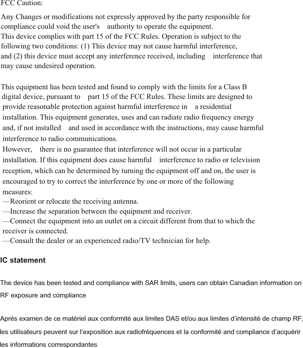 FCC Caution:  Any Changes or modifications not expressly approved by the party responsible for compliance could void the user&apos;s    authority to operate the equipment. This device complies with part 15 of the FCC Rules. Operation is subject to the following two conditions: (1) This device may not cause harmful interference, and (2) this device must accept any interference received, including    interference that may cause undesired operation.  This equipment has been tested and found to comply with the limits for a Class B provide reasonable protection against harmful interference in    a residential installation. This equipment generates, uses and can radiate radio frequency energy and, if not installed    and used in accordance with the instructions, may cause harmful interference to radio communications. However,    there is no guarantee that interference will not occur in a particular installation. If this equipment does cause harmful    interference to radio or television reception, which can be determined by turning the equipment off and on, the user is   encouraged to try to correct the interference by one or more of the following measures:   —Reorient or relocate the receiving antenna.     —Increase the separation between the equipment and receiver.     —Connect the equipment into an outlet on a circuit different from that to which the receiver is connected.     —Consult the dealer or an experienced radio/TV technician for help.      digital device, pursuant to    part 15 of the FCC Rules. These limits are designed to IC statement The device has been tested and compliance with SAR limits, users can obtain Canadian information on RF exposure and compliance Après examen de ce matériel aux conformité aux limites DAS et/ou aux limites d’intensité de champ RF, les utilisateurs peuvent sur l’exposition aux radiofréquences et la conformité and compliance d’acquérir les informations correspondantes 