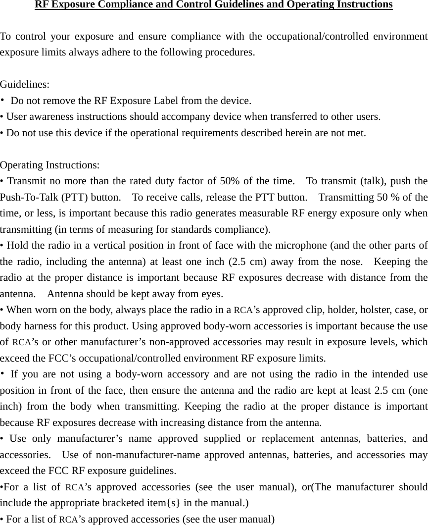   RF Exposure Compliance and Control Guidelines and Operating Instructions  To control your exposure and ensure compliance with the occupational/controlled environment exposure limits always adhere to the following procedures.  Guidelines: •  Do not remove the RF Exposure Label from the device.   • User awareness instructions should accompany device when transferred to other users.   • Do not use this device if the operational requirements described herein are not met.  Operating Instructions:   • Transmit no more than the rated duty factor of 50% of the time.  To transmit (talk), push the Push-To-Talk (PTT) button.    To receive calls, release the PTT button.    Transmitting 50 % of the time, or less, is important because this radio generates measurable RF energy exposure only when transmitting (in terms of measuring for standards compliance). • Hold the radio in a vertical position in front of face with the microphone (and the other parts of the radio, including the antenna) at least one inch (2.5 cm) away from the nose.  Keeping the radio at the proper distance is important because RF exposures decrease with distance from the antenna.    Antenna should be kept away from eyes.   • When worn on the body, always place the radio in a RCA’s approved clip, holder, holster, case, or body harness for this product. Using approved body-worn accessories is important because the use of RCA’s or other manufacturer’s non-approved accessories may result in exposure levels, which exceed the FCC’s occupational/controlled environment RF exposure limits. • If you are not using a body-worn accessory and are not using the radio in the intended use position in front of the face, then ensure the antenna and the radio are kept at least 2.5 cm (one inch) from the body when transmitting. Keeping the radio at the proper distance is important because RF exposures decrease with increasing distance from the antenna.   • Use only manufacturer’s name approved supplied or replacement antennas, batteries, and accessories.  Use of non-manufacturer-name approved antennas, batteries, and accessories may exceed the FCC RF exposure guidelines. •For a list of RCA’s approved accessories (see the user manual), or(The manufacturer should include the appropriate bracketed item{s} in the manual.) • For a list of RCA’s approved accessories (see the user manual) 