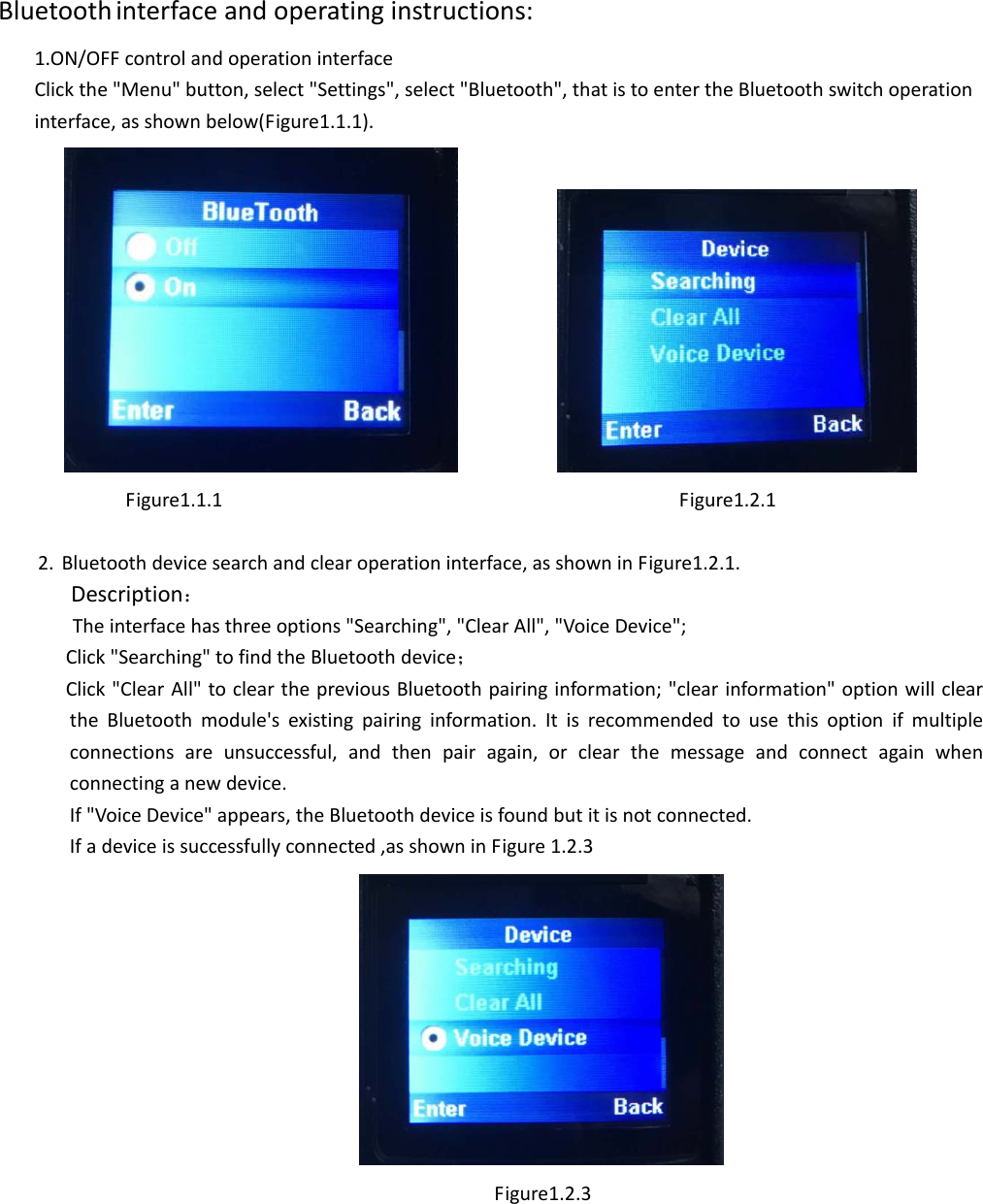 Bluetooth interfaceandoperatinginstructions:1.ON/OFFcontrolandoperationinterfaceClickthe&quot;Menu&quot;button,select&quot;Settings&quot;,select&quot;Bluetooth&quot;,thatistoentertheBluetoothswitchoperationinterface,asshownbelow(Figure1.1.1). Figure1.1.1Figure1.2.12. Bluetoothdevicesearchandclearoperationinterface,asshowninFigure1.2.1.Description：Theinterfacehasthreeoptions&quot;Searching&quot;,&quot;ClearAll&quot;,&quot;VoiceDevice&quot;;Click&quot;Searching&quot;tofindtheBluetoothdevice；Click&quot;ClearAll&quot;toclearthepreviousBluetoothpairinginformation;&quot;clearinformation&quot;optionwillcleartheBluetoothmodule&apos;sexistingpairinginformation.Itisrecommendedtousethisoptionifmultipleconnectionsareunsuccessful,andthenpairagain,orclearthemessageandconnectagainwhenconnectinganewdevice.If&quot;VoiceDevice&quot;appears,theBluetoothdeviceisfoundbutitisnotconnected.Ifadeviceissuccessfullyconnected,asshowninFigure1.2.3Figure1.2.3