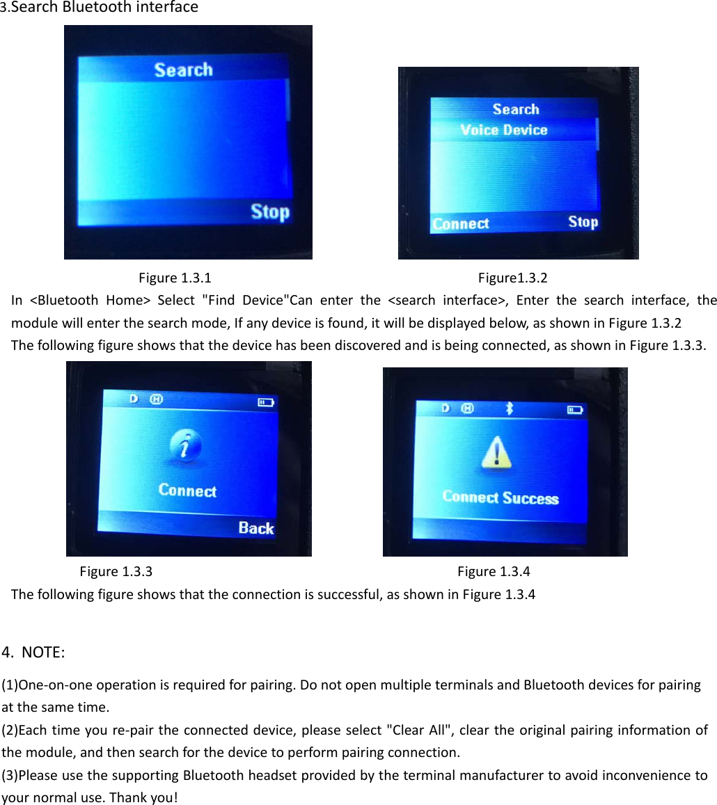 3.SearchBluetoothinterface Figure1.3.1Figure1.3.2In&lt;BluetoothHome&gt;Select&quot;FindDevice&quot;Canenterthe&lt;searchinterface&gt;,Enterthesearchinterface,themodulewillenterthesearchmode,Ifanydeviceisfound,itwillbedisplayedbelow,asshowninFigure1.3.2Thefollowingfigureshowsthatthedevicehasbeendiscoveredandisbeingconnected,asshowninFigure1.3.3. Figure1.3.3Figure1.3.4Thefollowingfigureshowsthattheconnectionissuccessful,asshowninFigure1.3.44. NOTE: (1)One‐on‐oneoperationisrequiredforpairing.DonotopenmultipleterminalsandBluetoothdevicesforpairingatthesametime.(2)Eachtimeyoure‐pairtheconnecteddevice,pleaseselect&quot;ClearAll&quot;,cleartheoriginalpairinginformationofthemodule,andthensearchforthedevicetoperformpairingconnection.(3)PleaseusethesupportingBluetoothheadsetprovidedbytheterminalmanufacturertoavoidinconveniencetoyournormaluse.Thankyou! 