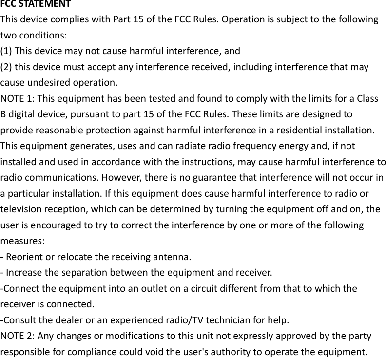  FCC STATEMENT This device complies with Part 15 of the FCC Rules. Operation is subject to the following two conditions: (1) This device may not cause harmful interference, and (2) this device must accept any interference received, including interference that may cause undesired operation. NOTE 1: This equipment has been tested and found to comply with the limits for a Class B digital device, pursuant to part 15 of the FCC Rules. These limits are designed to provide reasonable protection against harmful interference in a residential installation. This equipment generates, uses and can radiate radio frequency energy and, if not installed and used in accordance with the instructions, may cause harmful interference to radio communications. However, there is no guarantee that interference will not occur in a particular installation. If this equipment does cause harmful interference to radio or television reception, which can be determined by turning the equipment off and on, the user is encouraged to try to correct the interference by one or more of the following measures: - Reorient or relocate the receiving antenna. - Increase the separation between the equipment and receiver. -Connect the equipment into an outlet on a circuit different from that to which the receiver is connected. -Consult the dealer or an experienced radio/TV technician for help. NOTE 2: Any changes or modifications to this unit not expressly approved by the party responsible for compliance could void the user&apos;s authority to operate the equipment.  