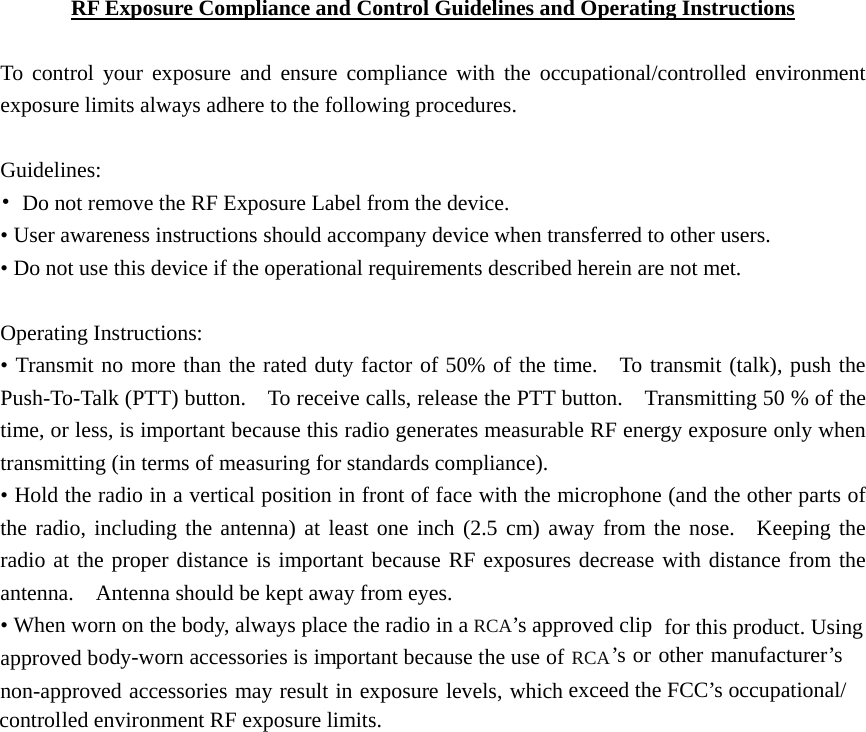   RF Exposure Compliance and Control Guidelines and Operating Instructions  To control your exposure and ensure compliance with the occupational/controlled environment exposure limits always adhere to the following procedures.  Guidelines: •  Do not remove the RF Exposure Label from the device.   • User awareness instructions should accompany device when transferred to other users.   • Do not use this device if the operational requirements described herein are not met.  Operating Instructions:   • Transmit no more than the rated duty factor of 50% of the time.  To transmit (talk), push the Push-To-Talk (PTT) button.    To receive calls, release the PTT button.    Transmitting 50 % of the time, or less, is important because this radio generates measurable RF energy exposure only when transmitting (in terms of measuring for standards compliance). • Hold the radio in a vertical position in front of face with the microphone (and the other parts of the radio, including the antenna) at least one inch (2.5 cm) away from the nose.  Keeping the radio at the proper distance is important because RF exposures decrease with distance from the antenna.    Antenna should be kept away from eyes.   • When worn on the body, always place the radio in a RCA’s approved clipapproved body-worn accessories is important because the use of RCA’s or other manufacturer’sries may result in exposure levels, which exceed the FCC’s occupational/led environment RF exposure limits. for this product. Using non-approved accessocontrol