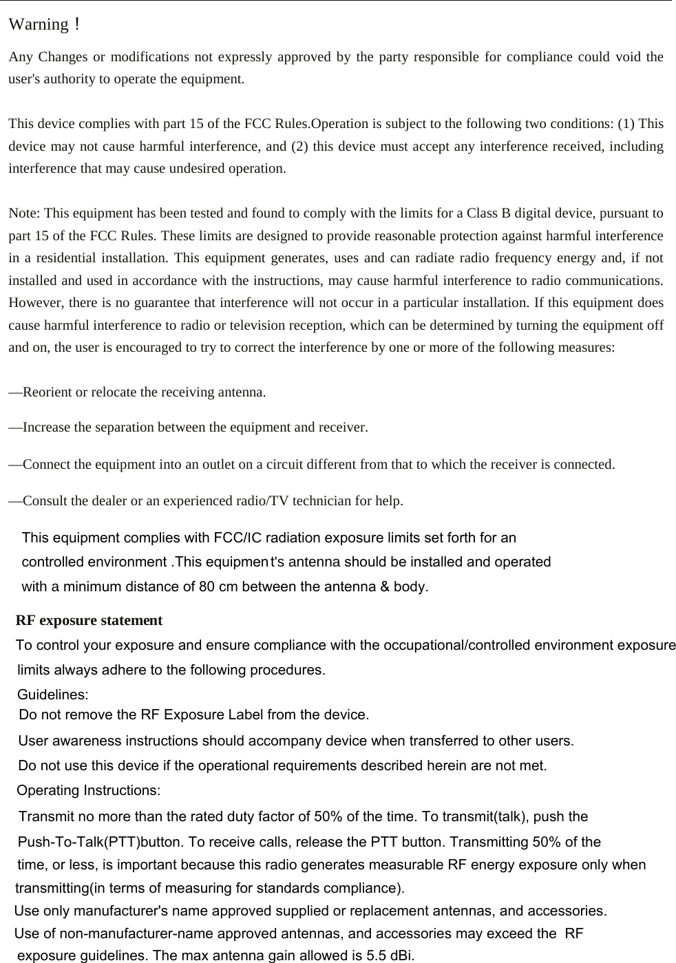 Warning！ Any Changes or modifications not expressly approved by the party responsible for compliance could void the user&apos;s authority to operate the equipment.    This device complies with part 15 of the FCC Rules.Operation is subject to the following two conditions: (1) This device may not cause harmful interference, and (2) this device must accept any interference received, including interference that may cause undesired operation.  Note: This equipment has been tested and found to comply with the limits for a Class B digital device, pursuant to part 15 of the FCC Rules. These limits are designed to provide reasonable protection against harmful interference in a residential installation. This equipment generates, uses and can radiate radio frequency energy and, if not installed and used in accordance with the instructions, may cause harmful interference to radio communications. However, there is no guarantee that interference will not occur in a particular installation. If this equipment does cause harmful interference to radio or television reception, which can be determined by turning the equipment off and on, the user is encouraged to try to correct the interference by one or more of the following measures:  —Reorient or relocate the receiving antenna.  —Increase the separation between the equipment and receiver.  —Connect the equipment into an outlet on a circuit different from that to which the receiver is connected.  —Consult the dealer or an experienced radio/TV technician for help.   RF exposure stateme   This equipment complies with FCC,&amp; radiation exposure limits set forth for an controlled environment .This equipmentVDQWHQQD should be installed and operated ZLWKDminimum distance of 8  0 cm between the antenna &amp; body.    nt  To control your exposure and ensure compliance with the occupational/controlled environment exposurelimits always adhere to the following procedures.Guidelines:Do not remove the RF Exposure Label from the device.User awareness instructions should accompany device when transferred to other users.Do not use this device if the operational requirements described herein are not met.Operating Instructions:Transmit no more than the rated duty factor of 50% of the time. To transmit(talk), push thePush-To-Talk(PTT)button. To receive calls, release the PTT button. Transmitting 50% of thetime, or less, is important because this radio generates measurable RF energy exposure only whentransmitting(in terms of measuring for standards compliance).Use only manufacturer&apos;s name approved supplied or replacement antennas, and accessories.Use of non-manufacturer-name approved antennas, and accessories may exceed the  RF exposure guidelines. The max antenna gain allowed is 5.5 dBi.