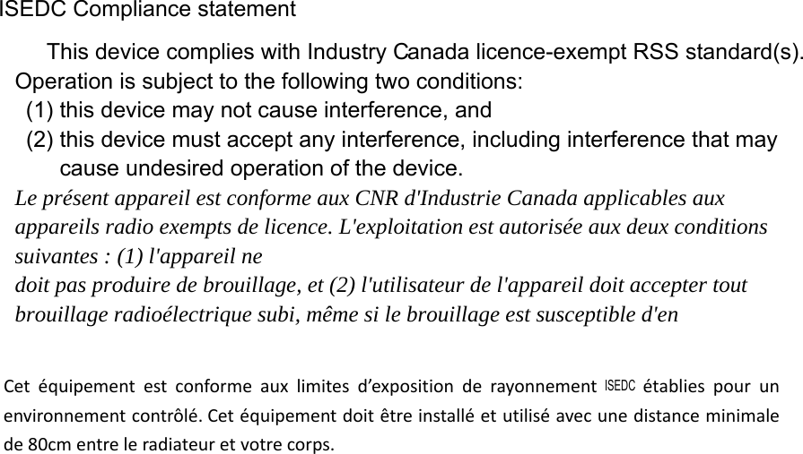 ISEDC Compliance statement anada licence-exempt RSS standard(s). Operation is subject to the following two conditions:   (1) this device may not cause interference, and   (2) this device must accept any interference, including interference that may cause undesired operation of the device. Le présent appareil est conforme aux CNR d&apos;Industrie Canada applicables aux appareils radio exempts de licence. L&apos;exploitation est autorisée aux deux conditions suivantes : (1) l&apos;appareil ne doit pas produire de brouillage, et (2) l&apos;utilisateur de l&apos;appareil doit accepter tout brouillage radioélectrique subi, même si le brouillage est susceptible d&apos;en This device complies with Industry CCetéquipementestconformeauxlimitesd’expositionderayonnement  établiespourunenvironnementcontrôlé.Cetéquipementdoitêtreinstalléetutiliséavecunedistanceminimalede80cmentreleradiateuretvotrecorps.ISEDC