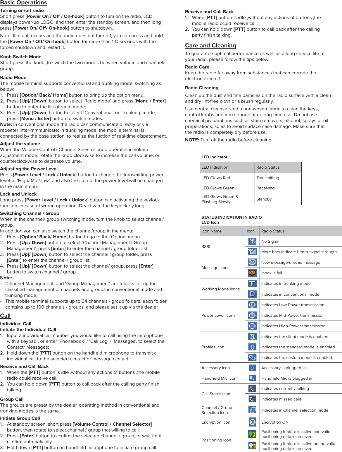 LED indicatorLED Indication Radio StatusLED Glows Red TransmittingLED Glows Green ReceivingLED Glows Green &amp; Flashing Slowly StandbySTATUS INDICATION IN RADIOLCD IconIcon Name Icon Radio StatusRSSINo SignalMore bars indicate better signal strengthMessage IconsNew message/unread messageInbox is fullWorking Mode IconsIndicates in trunking modeIndicates in conventional modePower Level IconsIndicates Low-Power transmissionIndicates Mid-Power transmissionIndicates High-Power transmissionProﬁles IconIndicates the silent mode is enabledIndicates the standard mode is enabledIndicates the custom mode is enabledAccessory Icon Accessory is plugged inHandheld Mic Icon Handheld Mic is plugged inCall Status IconIndicates currently talkingIndicates missed callsChannel / Group Selection Icon Indicates in-channel selection modeEncryption Icon Encryption ONPositioning IconPositioning feature is active and valid positioning data is receivedPositioning feature is active but no valid positioning data is receivedBasic OperationsTurning on/o radioShort press [Power On / O / On-hook] button to tum on the radio, LCD displays power-up LOGO, and then enter the standby screen, and then long press [Power On/ O/ On-hook] button to shutdown. Note: If a fault occurs and the radio does not turn o, you can press and hold the [Power On / O/ On-hook] button for more than 1 O seconds with the forced shutdown and restart it.Knob Switch ModeShort press the knob ,to switch the two modes between volume and channel/ group.Radio ModeThe mobile terminal supports conventional and trunking mode, switching as below:1. Press [Option/ Back/ Home] button to bring up the option menu;2. Press [Up]/ [Down] button to select ‘Radio mode’ and press [Menu / Enter]button to enter the list of radio mode;3. Press [Up]/ [Down] button to select ‘Conventional’ or ‘Trunking’ mode,press [Menu / Enter] button to switch modes.Note: In conventional mode the radio can communicate directly or via repeater inter-mmmunicate; in trunking mode, the mobile terminal is connected by the base station, to realize the fuction of real-time dispatchment.Adjust the volumeWhen the Volume Control I Channel Selector knob operates in volume adjustment mode, rotate the knob clockwise to increase the call volume, or counterclockwise to decrease volume. Adjusting the Power LevelPress [Power Level / Lock / Unlock] button to change the transmitting power level to ‘High/ Mid/ low’, and also the icon of the power level will be changed in the main menu.Lock and UnlockLong press [Power Level / Lock / Unlock] button can activating the keylock function, in case of wrong operation. Deactivate the keylock by long.Switching Channel / GroupWhen in the channel/ group switching mode, turn the knob to select channel/group.  In addition you can also switch the channel/group in the menu:1. Press [Option/ Back/ Home] button to go to the ‘Option’ menu.2. Press [Up / Down] button to select ‘Channel Management I GroupManagement’, press [Enter] to enter the channel / group folder list.3. Press [Up]/ [Down] button to select the channel I group folder, press[Enter] to enter the channel / group list.4. Press [Up]/ [Down] button to select the channel/ group, press [Enter]button to switch channel / group.Note:• ‘Channel Management’ and ‘Group Management’ are folders set up forclassiﬁed management of channels and groups in conventional mode andtrunking mode.•  This mobile terminal supports up to 64 channels / group folders, each foldercontains up to 100 channels / groups, and please set it up via the dealer.CallIndividual Call Initiate the Individual Call1. Input a individual call number you would like to call using the mircophonewith a keypad , or enter ‘Phonebook’ / ‘Call Log’ / ‘Messages’, to select theContact/ Messages;2. Hold down the [PTT] button on the handheld microphone to transmit aindividual call to the selected ccntact or message ccntact.Receive and Call Back1. When the [PTT] button is idle ,without any actions of buttons ,the mobileradio could receive call.2. You can hold down [PTT] button to call back after the calling party ﬁnishtalking.Group CallThe groups are preset by the dealer, operating method in ccnventional and trunking modes is the same.Initiate Group Call1. At standby screen, short press [Volume Control / Channel Selector]button, then rotate to select channel / group that willing to call.2. Press [Enter] button to ccnﬁrm the selected channel / group, or wait for itccnﬁrm automatically.3. Hold down [PTT] button on handheld microphone to initiate group call.Receive and Call Back1. When [PTT] button is idle ,without any actions of buttons ,themobile radio cculd receive call.2. You can hold down [PTT] button to call back after the callingparty ﬁnish talking.Care and CleaningTo guarantee optimal performance as well as a long service life of your radio, please follow the tips below.Radio CareKeep the radio far away from substances that can corrode the electronic circuit.Radio CleaningClean up the dust and ﬁne particles on the radio surface with a clean and dry lint-free cloth or a brush regularly.Use neutral cleanser and a non-woven fabric to clean the keys, control knobs and microphone after long-time use. Do not use chemical preparations such as stain removers, alcohol, sprays or oil preparations, so as to avoid surface case damage. Make sure that the radio is completely dry before use.NOTE: Turn o the radio before cleaning.