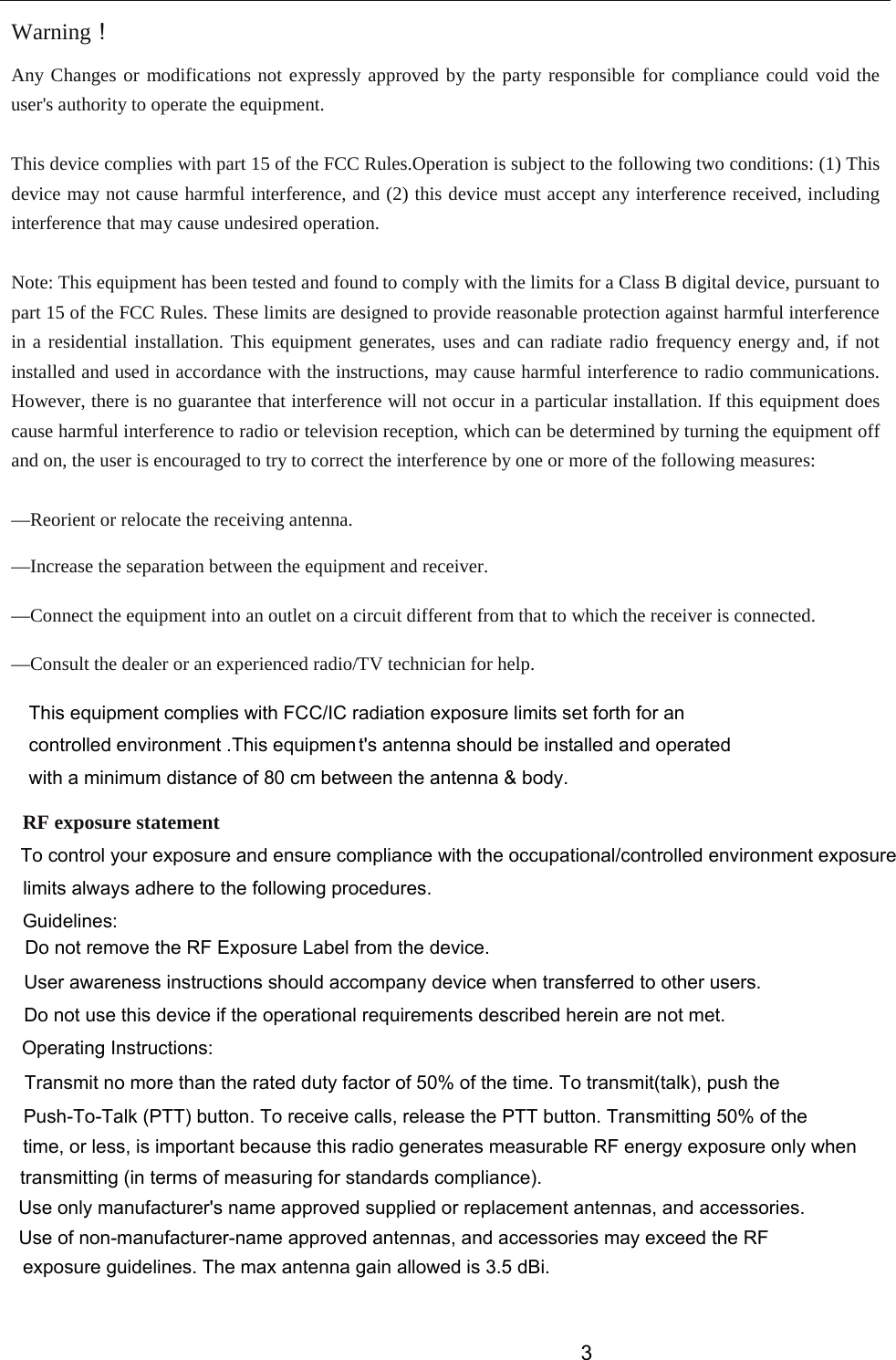 Warning！ Any Changes or modifications not expressly approved by the party responsible for compliance could void the user&apos;s authority to operate the equipment.    This device complies with part 15 of the FCC Rules.Operation is subject to the following two conditions: (1) This device may not cause harmful interference, and (2) this device must accept any interference received, including interference that may cause undesired operation.  Note: This equipment has been tested and found to comply with the limits for a Class B digital device, pursuant to part 15 of the FCC Rules. These limits are designed to provide reasonable protection against harmful interference in a residential installation. This equipment generates, uses and can radiate radio frequency energy and, if not installed and used in accordance with the instructions, may cause harmful interference to radio communications. However, there is no guarantee that interference will not occur in a particular installation. If this equipment does cause harmful interference to radio or television reception, which can be determined by turning the equipment off and on, the user is encouraged to try to correct the interference by one or more of the following measures:  —Reorient or relocate the receiving antenna.  —Increase the separation between the equipment and receiver.  —Connect the equipment into an outlet on a circuit different from that to which the receiver is connected.  —Consult the dealer or an experienced radio/TV technician for help.   RF exposure statement   This equipment complies with FCC/IC radiation exposure limits set forth for an controlled environment .This equipment&apos;s antenna should be installed and operated with a minimum distance of 8  0 cm between the antenna &amp; body.   3To control your exposure and ensure compliance with the occupational/controlled environment exposurelimits always adhere to the following procedures.Guidelines:Do not remove the RF Exposure Label from the device.User awareness instructions should accompany device when transferred to other users.Do not use this device if the operational requirements described herein are not met.Operating Instructions:Transmit no more than the rated duty factor of 50% of the time. To transmit(talk), push thePush-To-Talk (PTT) button. To receive calls, release the PTT button. Transmitting 50% of thetime, or less, is important because this radio generates measurable RF energy exposure only whentransmitting (in terms of measuring for standards compliance).Use only manufacturer&apos;s name approved supplied or replacement antennas, and accessories.Use of non-manufacturer-name approved antennas, and accessories may exceed the RF exposure guidelines. The max antenna gain allowed is 3.5 dBi.