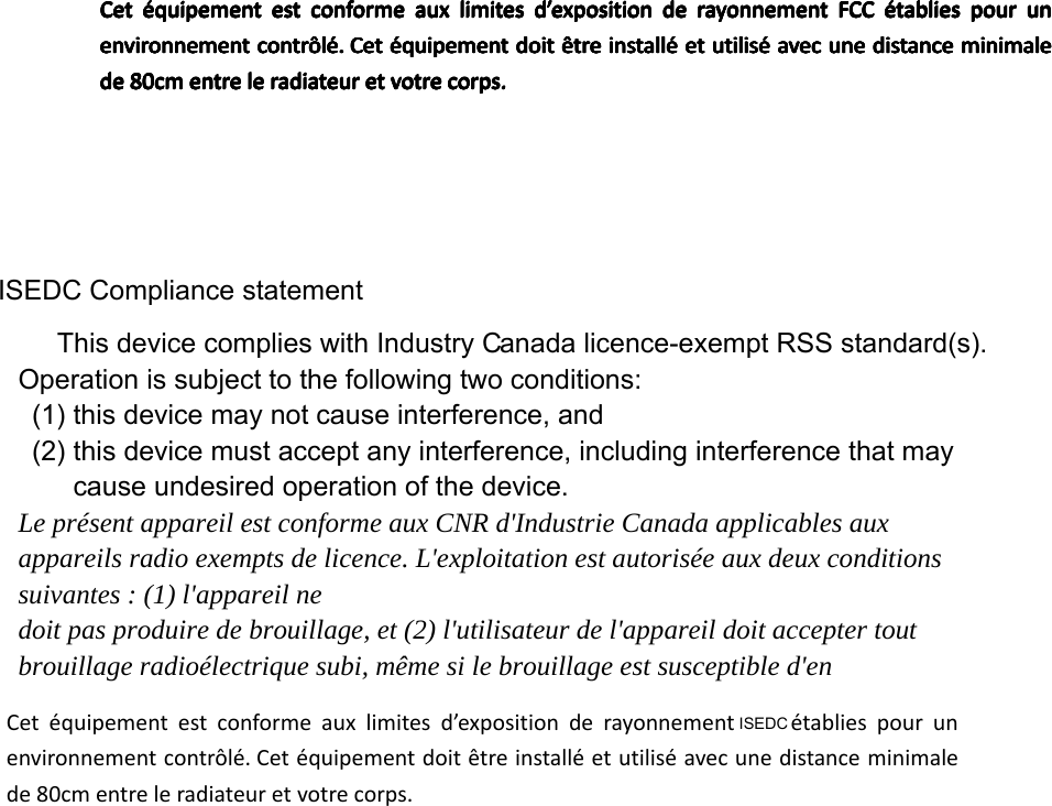 ISEDC Compliance statement anada licence-exempt RSS standard(s). Operation is subject to the following two conditions:  (1) this device may not cause interference, and   (2) this device must accept any interference, including interference that may cause undesired operation of the device. Le présent appareil est conforme aux CNR d&apos;Industrie Canada applicables aux appareils radio exempts de licence. L&apos;exploitation est autorisée aux deux conditions suivantes : (1) l&apos;appareil ne doit pas produire de brouillage, et (2) l&apos;utilisateur de l&apos;appareil doit accepter tout brouillage radioélectrique subi, même si le brouillage est susceptible d&apos;en This device complies with Industry CCetéquipementestconformeauxlimitesd’expositionderayonnementFCCétabliespourunenvironnementcontrôlé.Cetéquipementdoitêtreinstalléetutiliséavecunedistanceminimalede80cmentreleradiateuretvotrecorps.Cetéquipementestconformeauxlimitesd’expositionderayonnementFCCétabliespourunenvironnementcontrôlé.Cetéquipementdoitêtreinstalléetutiliséavecunedistanceminimalede80cmentreleradiateuretvotrecorps.Cetéquipementestconformeauxlimitesd’expositionderayonnementFCCétabliespourunenvironnementcontrôlé.Cetéquipementdoitêtreinstalléetutiliséavecunedistanceminimalede80cmentreleradiateuretvotrecorps.Cetéquipementestconformeauxlimitesd’expositionderayonnementFCCétabliespourunenvironnementcontrôlé.Cetéquipementdoitêtreinstalléetutiliséavecunedistanceminimalede80cmentreleradiateuretvotrecorps.Cetéquipementestconformeauxlimitesd’expositionderayonnementFCCétabliespourunenvironnementcontrôlé.Cetéquipementdoitêtreinstalléetutiliséavecunedistanceminimalede80cmentreleradiateuretvotrecorps.Cetéquipementestconformeauxlimitesd’expositionderayonnementFCCétabliespourunenvironnementcontrôlé.Cetéquipementdoitêtreinstalléetutiliséavecunedistanceminimalede80cmentreleradiateuretvotrecorps.Cetéquipementestconformeauxlimitesd’expositionderayonnementFCCétabliespourunenvironnementcontrôlé.Cetéquipementdoitêtreinstalléetutiliséavecunedistanceminimalede80cmentreleradiateuretvotrecorps.Cetéquipementestconformeauxlimitesd’expositionderayonnementFCCétabliespourunenvironnementcontrôlé.Cetéquipementdoitêtreinstalléetutiliséavecunedistanceminimalede80cmentreleradiateuretvotrecorps.Cetéquipementestconformeauxlimitesd’expositionderayonnementFCCétabliespourunenvironnementcontrôlé.Cetéquipementdoitêtreinstalléetutiliséavecunedistanceminimalede80cmentreleradiateuretvotrecorps.Cetéquipementestconformeauxlimitesd’expositionderayonnement  établiespourunenvironnementcontrôlé.Cetéquipementdoitêtreinstalléetutiliséavecunedistanceminimalede80cmentreleradiateuretvotrecorps.ISEDC