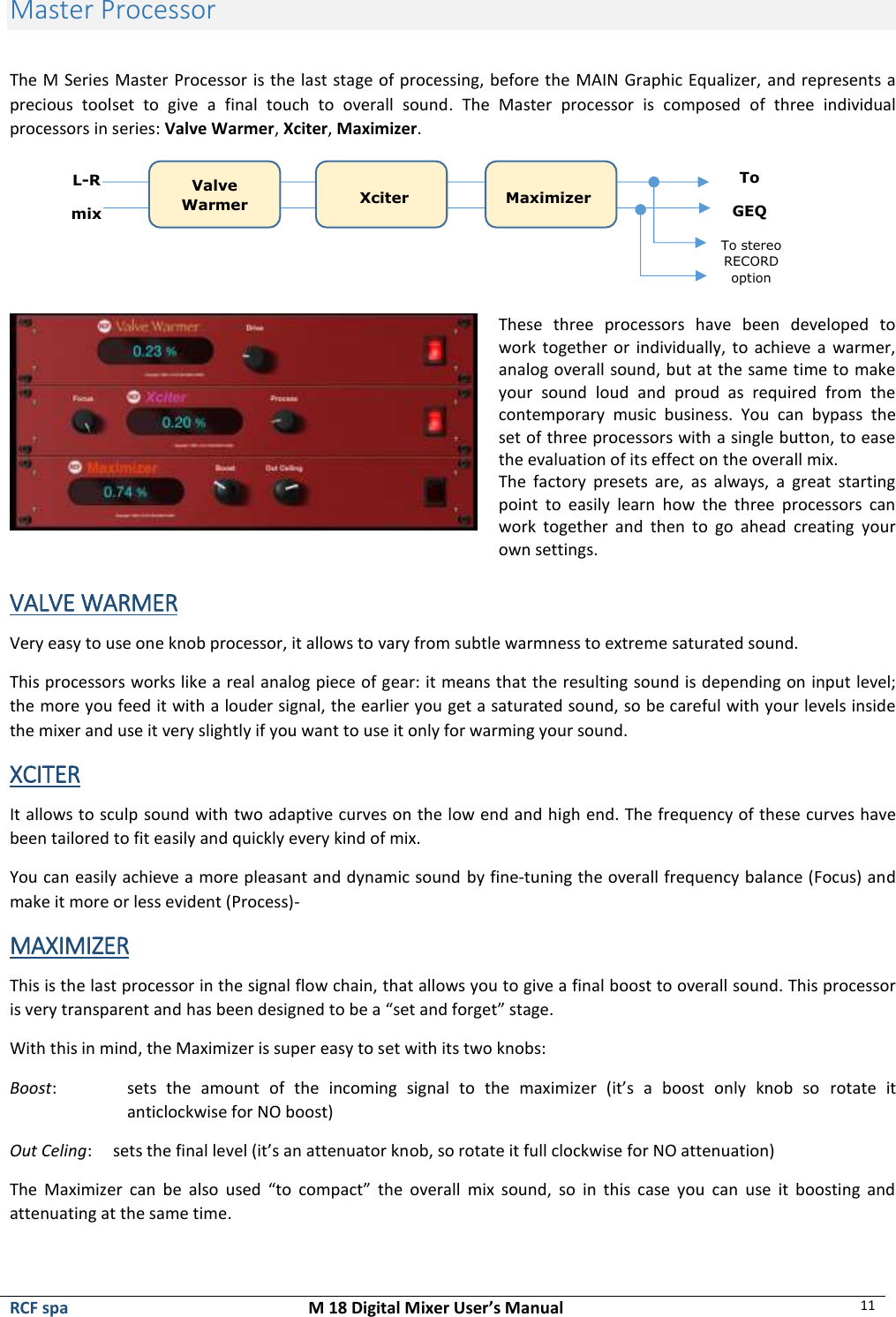  RCF spa  M 18 Digital Mixer User’s Manual 11  Master Processor  The M Series Master Processor is the last stage of processing, before the MAIN Graphic Equalizer, and represents a precious  toolset  to  give  a  final  touch  to  overall  sound.  The  Master  processor  is  composed  of  three  individual processors in series: Valve Warmer, Xciter, Maximizer.   These  three  processors  have  been  developed  to work together or  individually,  to achieve  a warmer, analog overall sound, but at the same time to make your  sound  loud  and  proud  as  required  from  the contemporary  music  business.  You  can  bypass  the set of three processors with a single button, to ease the evaluation of its effect on the overall mix.  The  factory  presets  are,  as  always,  a  great  starting point  to  easily  learn  how  the  three  processors  can work  together  and  then  to  go  ahead  creating  your own settings.  VALVE WARMER Very easy to use one knob processor, it allows to vary from subtle warmness to extreme saturated sound. This processors works like a real analog piece of gear: it means that the resulting sound is depending on input level; the more you feed it with a louder signal, the earlier you get a saturated sound, so be careful with your levels inside the mixer and use it very slightly if you want to use it only for warming your sound.  XCITER It allows to sculp sound with two adaptive curves on the low end and high end. The frequency of these curves have been tailored to fit easily and quickly every kind of mix. You can easily achieve a more pleasant and dynamic sound by fine-tuning the overall frequency balance (Focus) and make it more or less evident (Process)- MAXIMIZER This is the last processor in the signal flow chain, that allows you to give a final boost to overall sound. This processor is very transparent and has been designed to be a “set and forget” stage. With this in mind, the Maximizer is super easy to set with its two knobs: Boost:   sets  the  amount  of  the  incoming  signal  to  the  maximizer  (it’s  a  boost  only  knob  so  rotate  it anticlockwise for NO boost) Out Celing:     sets the final level (it’s an attenuator knob, so rotate it full clockwise for NO attenuation) The  Maximizer  can  be  also  used  “to  compact”  the  overall  mix  sound,  so  in  this  case  you  can  use  it  boosting  and attenuating at the same time.  Valve Warmer Xciter Maximizer L-R mix To GEQ To stereo RECORD option 