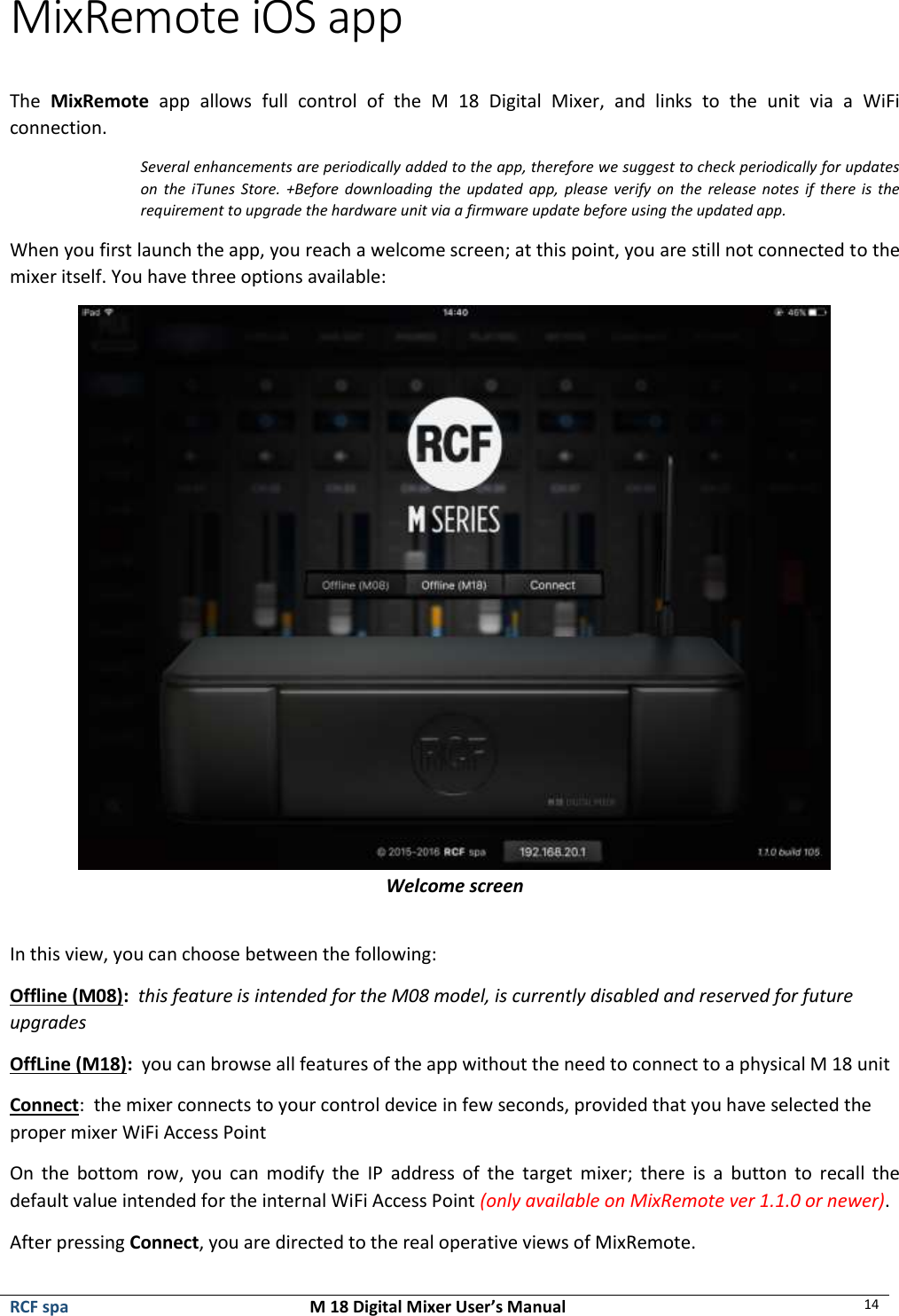  RCF spa  M 18 Digital Mixer User’s Manual 14  MixRemote iOS app  The  MixRemote  app  allows  full  control  of  the  M  18  Digital  Mixer,  and  links  to  the  unit  via  a  WiFi connection. Several enhancements are periodically added to the app, therefore we suggest to check periodically for updates on  the  iTunes  Store. +Before  downloading  the  updated  app,  please verify  on the  release notes  if  there  is the requirement to upgrade the hardware unit via a firmware update before using the updated app. When you first launch the app, you reach a welcome screen; at this point, you are still not connected to the mixer itself. You have three options available:  Welcome screen  In this view, you can choose between the following: Offline (M08):  this feature is intended for the M08 model, is currently disabled and reserved for future upgrades OffLine (M18):  you can browse all features of the app without the need to connect to a physical M 18 unit Connect:  the mixer connects to your control device in few seconds, provided that you have selected the proper mixer WiFi Access Point On  the  bottom  row,  you  can  modify  the  IP  address  of  the  target  mixer;  there  is  a  button  to  recall  the default value intended for the internal WiFi Access Point (only available on MixRemote ver 1.1.0 or newer). After pressing Connect, you are directed to the real operative views of MixRemote. 