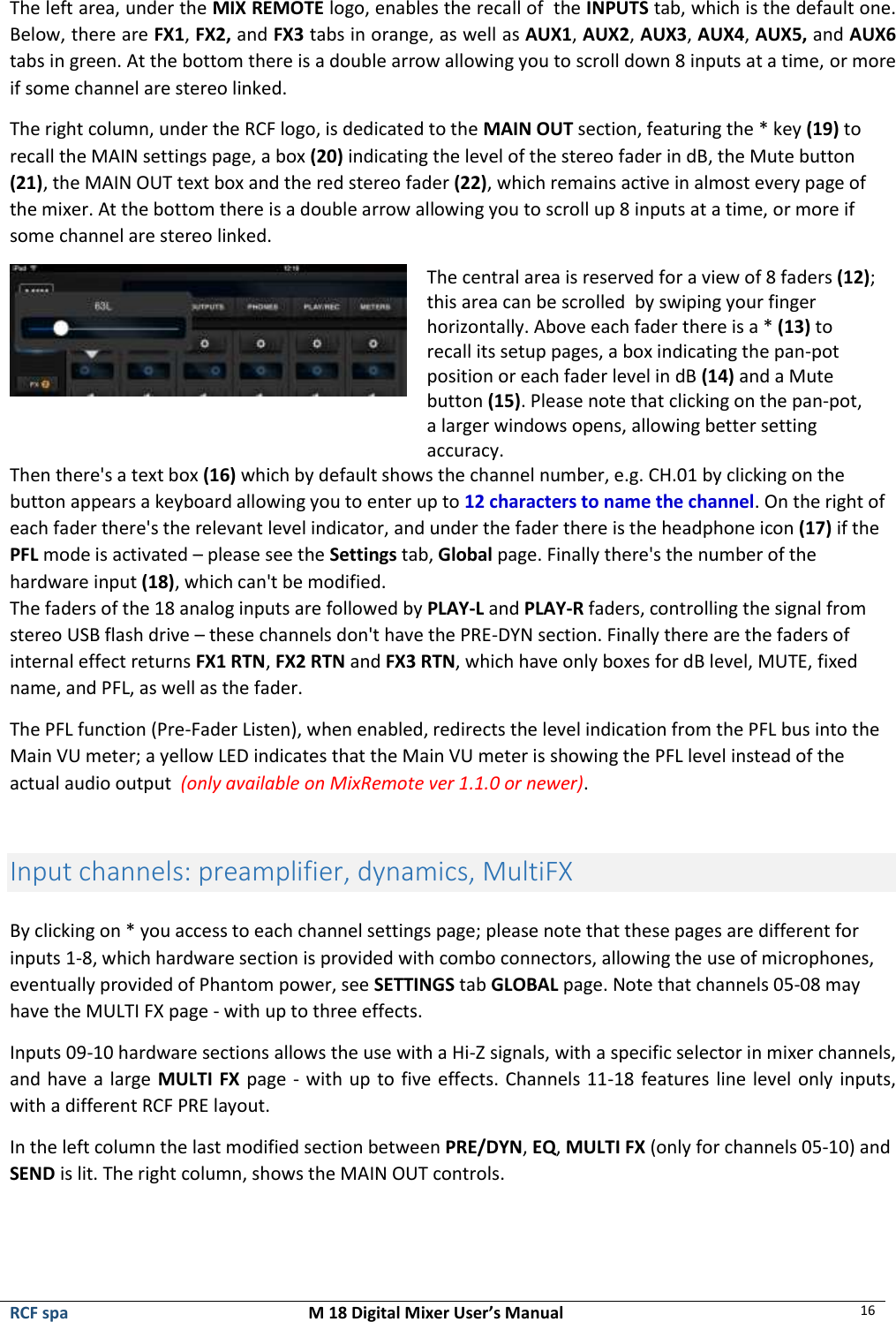  RCF spa  M 18 Digital Mixer User’s Manual 16  The left area, under the MIX REMOTE logo, enables the recall of  the INPUTS tab, which is the default one. Below, there are FX1, FX2, and FX3 tabs in orange, as well as AUX1, AUX2, AUX3, AUX4, AUX5, and AUX6 tabs in green. At the bottom there is a double arrow allowing you to scroll down 8 inputs at a time, or more if some channel are stereo linked. The right column, under the RCF logo, is dedicated to the MAIN OUT section, featuring the * key (19) to recall the MAIN settings page, a box (20) indicating the level of the stereo fader in dB, the Mute button (21), the MAIN OUT text box and the red stereo fader (22), which remains active in almost every page of the mixer. At the bottom there is a double arrow allowing you to scroll up 8 inputs at a time, or more if some channel are stereo linked.  The central area is reserved for a view of 8 faders (12); this area can be scrolled  by swiping your finger horizontally. Above each fader there is a * (13) to recall its setup pages, a box indicating the pan-pot position or each fader level in dB (14) and a Mute button (15). Please note that clicking on the pan-pot, a larger windows opens, allowing better setting accuracy. Then there&apos;s a text box (16) which by default shows the channel number, e.g. CH.01 by clicking on the button appears a keyboard allowing you to enter up to 12 characters to name the channel. On the right of each fader there&apos;s the relevant level indicator, and under the fader there is the headphone icon (17) if the PFL mode is activated – please see the Settings tab, Global page. Finally there&apos;s the number of the hardware input (18), which can&apos;t be modified.  The faders of the 18 analog inputs are followed by PLAY-L and PLAY-R faders, controlling the signal from stereo USB flash drive – these channels don&apos;t have the PRE-DYN section. Finally there are the faders of internal effect returns FX1 RTN, FX2 RTN and FX3 RTN, which have only boxes for dB level, MUTE, fixed name, and PFL, as well as the fader. The PFL function (Pre-Fader Listen), when enabled, redirects the level indication from the PFL bus into the Main VU meter; a yellow LED indicates that the Main VU meter is showing the PFL level instead of the actual audio output  (only available on MixRemote ver 1.1.0 or newer).  Input channels: preamplifier, dynamics, MultiFX  By clicking on * you access to each channel settings page; please note that these pages are different for inputs 1-8, which hardware section is provided with combo connectors, allowing the use of microphones, eventually provided of Phantom power, see SETTINGS tab GLOBAL page. Note that channels 05-08 may have the MULTI FX page - with up to three effects.   Inputs 09-10 hardware sections allows the use with a Hi-Z signals, with a specific selector in mixer channels, and have a large MULTI FX page - with up to five effects. Channels 11-18 features line level only inputs, with a different RCF PRE layout. In the left column the last modified section between PRE/DYN, EQ, MULTI FX (only for channels 05-10) and SEND is lit. The right column, shows the MAIN OUT controls.   