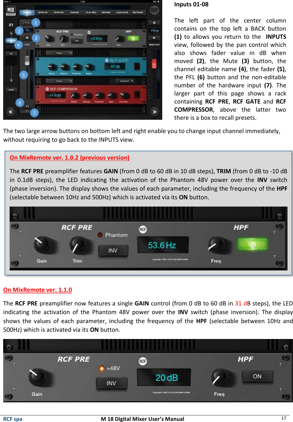  RCF spa  M 18 Digital Mixer User’s Manual 17     Inputs 01-08  The  left  part  of  the  center  column contains  on  the  top  left  a  BACK  button (1)  to  allows  you  return  to  the    INPUTS view, followed by the pan control which also  shows  fader  value  in  dB  when moved  (2),  the  Mute  (3)  button,  the channel editable name (4), the fader (5), the  PFL  (6) button and  the  non-editable number  of  the  hardware  input  (7).  The larger  part  of  this  page  shows  a  rack containing  RCF  PRE,  RCF  GATE  and  RCF COMPRESSOR,  above  the  latter  two there is a box to recall presets. The two large arrow buttons on bottom left and right enable you to change input channel immediately, without requiring to go back to the INPUTS view.  On MixRemote ver. 1.1.0 The RCF PRE preamplifier now features a single GAIN control (from 0 dB to 60 dB in 31 dB steps), the LED indicating  the  activation  of  the  Phantom  48V  power  over  the  INV  switch  (phase  inversion).  The  display shows  the  values of each  parameter,  including the  frequency of the  HPF  (selectable between  10Hz  and 500Hz) which is activated via its ON button.  1 5 3 4 2 6 7 On MixRemote ver. 1.0.2 (previous version) The RCF PRE preamplifier features GAIN (from 0 dB to 60 dB in 10 dB steps), TRIM (from 0 dB to -10 dB in  0.1dB  steps),  the  LED  indicating  the  activation  of  the  Phantom  48V  power  over  the  INV  switch (phase inversion). The display shows the values of each parameter, including the frequency of the HPF (selectable between 10Hz and 500Hz) which is activated via its ON button.  