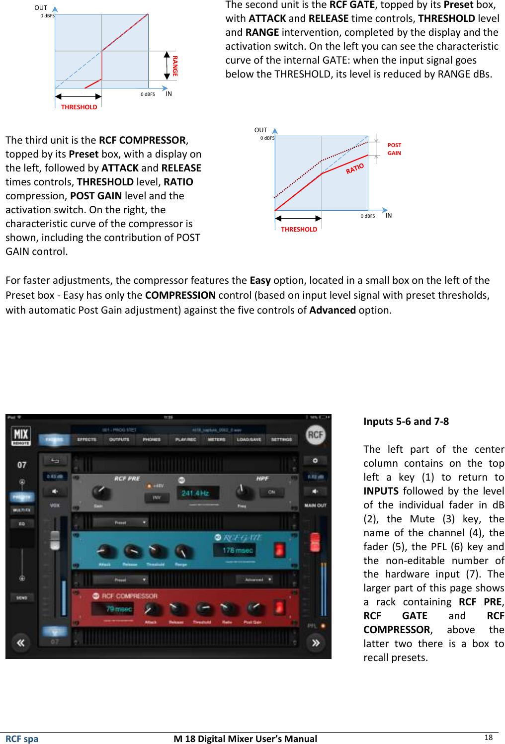  RCF spa  M 18 Digital Mixer User’s Manual 18   The second unit is the RCF GATE, topped by its Preset box, with ATTACK and RELEASE time controls, THRESHOLD level and RANGE intervention, completed by the display and the activation switch. On the left you can see the characteristic curve of the internal GATE: when the input signal goes below the THRESHOLD, its level is reduced by RANGE dBs.  The third unit is the RCF COMPRESSOR, topped by its Preset box, with a display on the left, followed by ATTACK and RELEASE times controls, THRESHOLD level, RATIO compression, POST GAIN level and the activation switch. On the right, the characteristic curve of the compressor is shown, including the contribution of POST GAIN control.    For faster adjustments, the compressor features the Easy option, located in a small box on the left of the Preset box - Easy has only the COMPRESSION control (based on input level signal with preset thresholds, with automatic Post Gain adjustment) against the five controls of Advanced option.        Inputs 5-6 and 7-8  The  left  part  of  the  center column  contains  on  the  top left  a  key  (1)  to  return  to INPUTS  followed  by  the  level of  the  individual  fader  in  dB (2),  the  Mute  (3)  key,  the name  of  the  channel  (4),  the fader (5), the PFL (6) key and the  non-editable  number  of the  hardware  input  (7).  The larger part of this page shows a  rack  containing  RCF  PRE, RCF  GATE  and  RCF COMPRESSOR,  above  the latter  two  there  is  a  box  to recall presets.   0 dBFS         IN OUT 0 dBFS THRESHOLD RANGE   0 dBFS         IN OUT 0 dBFS THRESHOLD POST GAIN 