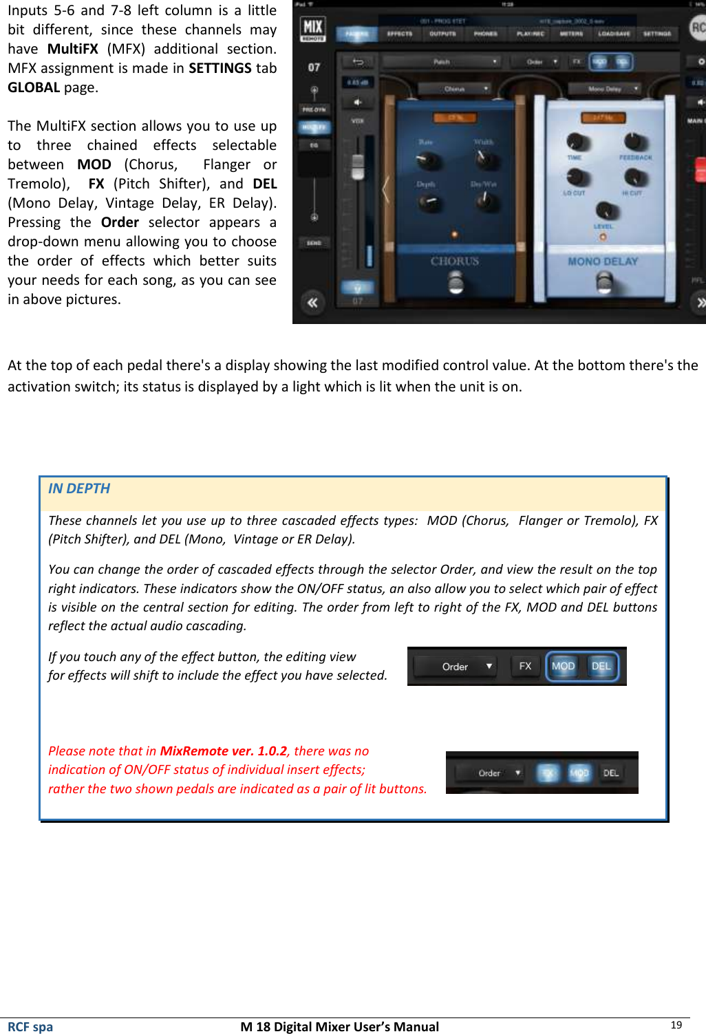  RCF spa  M 18 Digital Mixer User’s Manual 19  Inputs  5-6  and  7-8  left  column  is  a  little bit  different,  since  these  channels  may have  MultiFX  (MFX)  additional  section. MFX assignment is made in SETTINGS tab GLOBAL page.  The MultiFX section allows you to use up to  three  chained  effects  selectable between  MOD  (Chorus,    Flanger  or Tremolo),    FX  (Pitch  Shifter),  and  DEL (Mono  Delay,  Vintage  Delay,  ER  Delay).  Pressing  the  Order  selector  appears  a drop-down menu allowing you to choose the  order  of  effects  which  better  suits your needs for each song, as you can see in above pictures.   At the top of each pedal there&apos;s a display showing the last modified control value. At the bottom there&apos;s the activation switch; its status is displayed by a light which is lit when the unit is on.   IN DEPTH These channels let you use up to three cascaded effects types:  MOD (Chorus,  Flanger or Tremolo), FX (Pitch Shifter), and DEL (Mono,  Vintage or ER Delay).  You can change the order of cascaded effects through the selector Order, and view the result on the top right indicators. These indicators show the ON/OFF status, an also allow you to select which pair of effect is visible on the central section for editing. The order from left to right of the FX, MOD and DEL buttons reflect the actual audio cascading. If you touch any of the effect button, the editing view  for effects will shift to include the effect you have selected.     Please note that in MixRemote ver. 1.0.2, there was no  indication of ON/OFF status of individual insert effects;  rather the two shown pedals are indicated as a pair of lit buttons.      