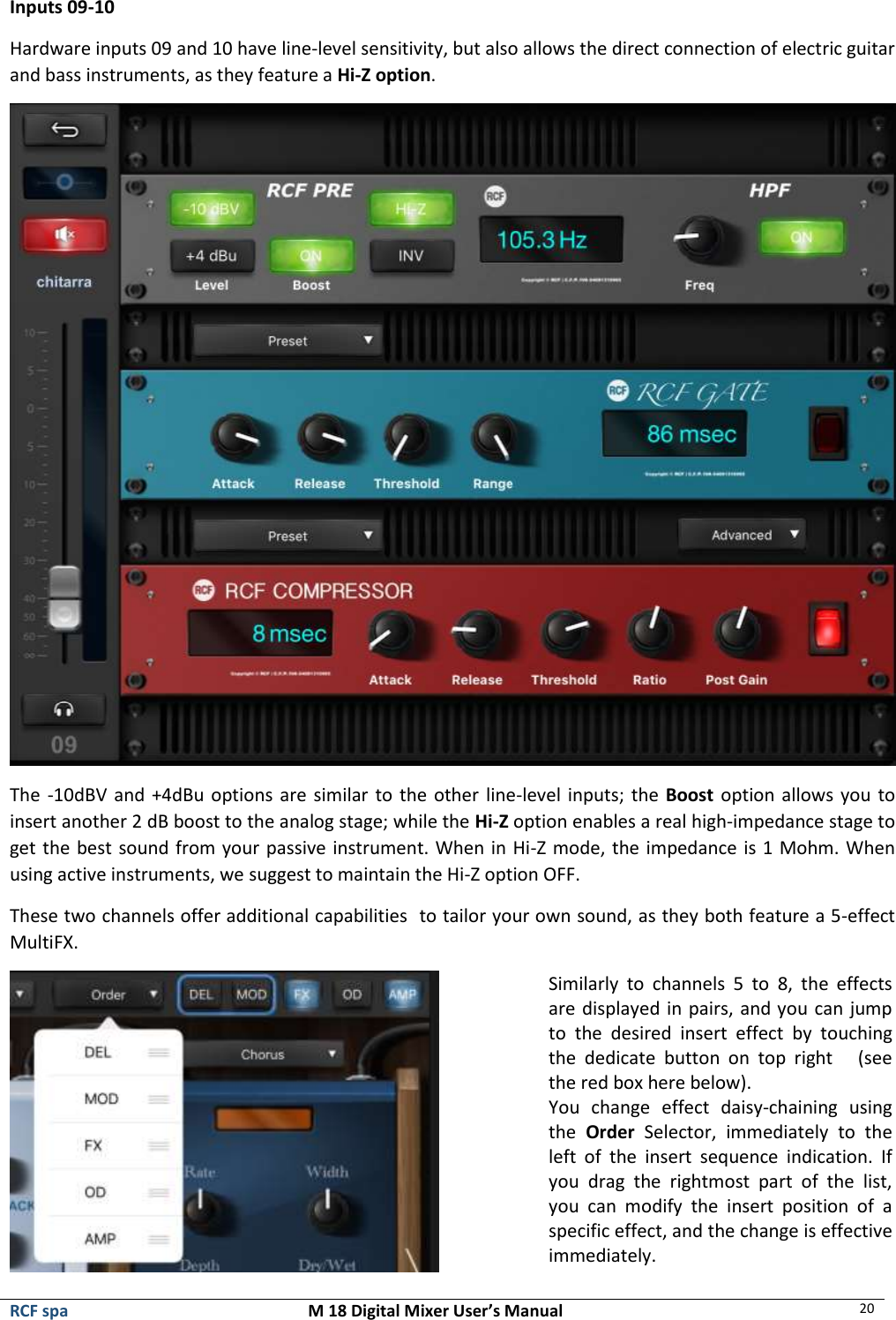  RCF spa  M 18 Digital Mixer User’s Manual 20  Inputs 09-10 Hardware inputs 09 and 10 have line-level sensitivity, but also allows the direct connection of electric guitar and bass instruments, as they feature a Hi-Z option.  The -10dBV and +4dBu options are similar to the other line-level inputs; the Boost option allows you to insert another 2 dB boost to the analog stage; while the Hi-Z option enables a real high-impedance stage to get the best sound from your passive instrument. When in Hi-Z mode, the impedance is 1 Mohm. When using active instruments, we suggest to maintain the Hi-Z option OFF. These two channels offer additional capabilities  to tailor your own sound, as they both feature a 5-effect MultiFX.  Similarly  to  channels  5  to  8,  the  effects are displayed in pairs, and you can jump to  the  desired  insert  effect  by  touching the  dedicate  button  on  top  right      (see the red box here below). You  change  effect  daisy-chaining  using the  Order  Selector,  immediately  to  the left  of  the  insert  sequence  indication.  If you  drag  the  rightmost  part  of  the  list, you  can  modify  the  insert  position  of  a specific effect, and the change is effective immediately. 