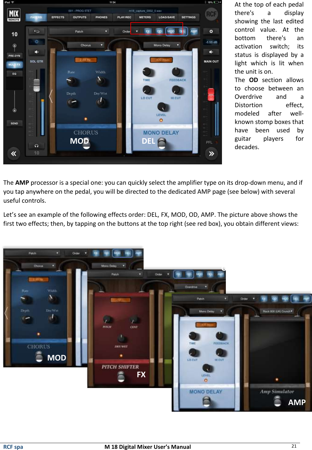  RCF spa  M 18 Digital Mixer User’s Manual 21   At the top of each pedal there&apos;s  a  display showing  the  last  edited control  value.  At  the bottom  there&apos;s  an activation  switch;  its status  is  displayed  by  a light  which  is  lit  when the unit is on. The  OD  section  allows to  choose  between  an Overdrive  and  a Distortion  effect, modeled  after  well-known stomp boxes that have  been  used  by guitar  players  for decades.   The AMP processor is a special one: you can quickly select the amplifier type on its drop-down menu, and if you tap anywhere on the pedal, you will be directed to the dedicated AMP page (see below) with several useful controls. Let’s see an example of the following effects order: DEL, FX, MOD, OD, AMP. The picture above shows the first two effects; then, by tapping on the buttons at the top right (see red box), you obtain different views:       DEL MOD OD AMP MOD FX AMP 