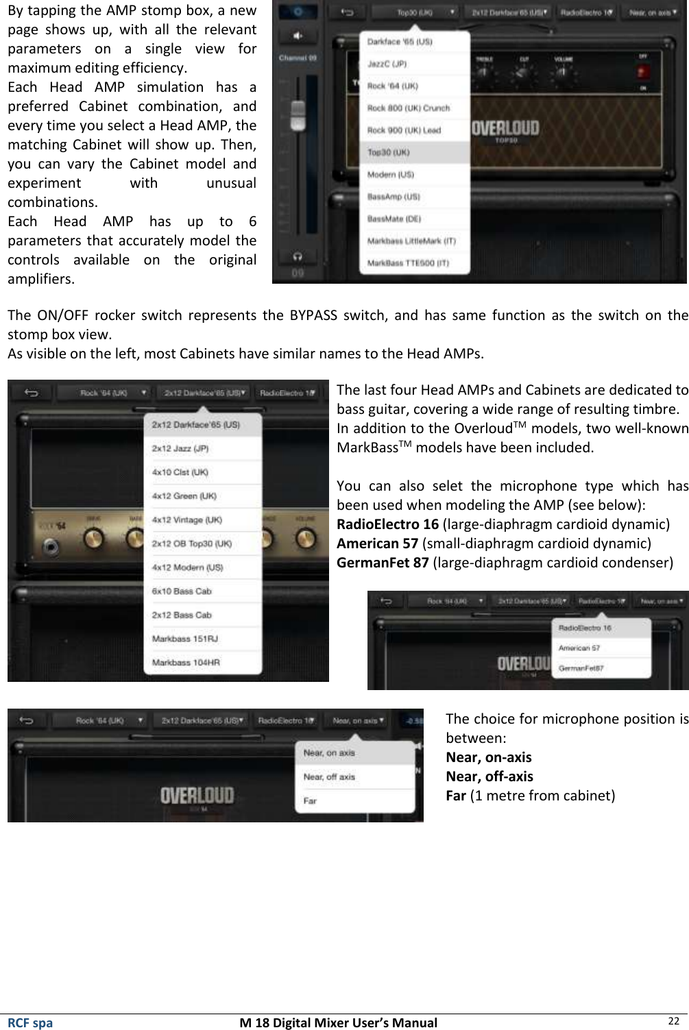  RCF spa  M 18 Digital Mixer User’s Manual 22  By tapping the AMP stomp box, a new page  shows  up,  with  all  the  relevant parameters  on  a  single  view  for maximum editing efficiency. Each  Head  AMP  simulation  has  a preferred  Cabinet  combination,  and every time you select a Head AMP, the matching Cabinet will  show up. Then, you  can  vary  the  Cabinet  model  and experiment  with  unusual combinations. Each  Head  AMP  has  up  to  6 parameters that accurately model the controls  available  on  the  original amplifiers.   The  ON/OFF  rocker  switch  represents the  BYPASS  switch,  and  has  same  function  as  the  switch  on  the stomp box view. As visible on the left, most Cabinets have similar names to the Head AMPs.   The last four Head AMPs and Cabinets are dedicated to bass guitar, covering a wide range of resulting timbre. In addition to the OverloudTM models, two well-known MarkBassTM models have been included.  You  can  also  selet  the  microphone  type  which  has been used when modeling the AMP (see below): RadioElectro 16 (large-diaphragm cardioid dynamic) American 57 (small-diaphragm cardioid dynamic)  GermanFet 87 (large-diaphragm cardioid condenser)       The choice for microphone position is between: Near, on-axis Near, off-axis Far (1 metre from cabinet)      