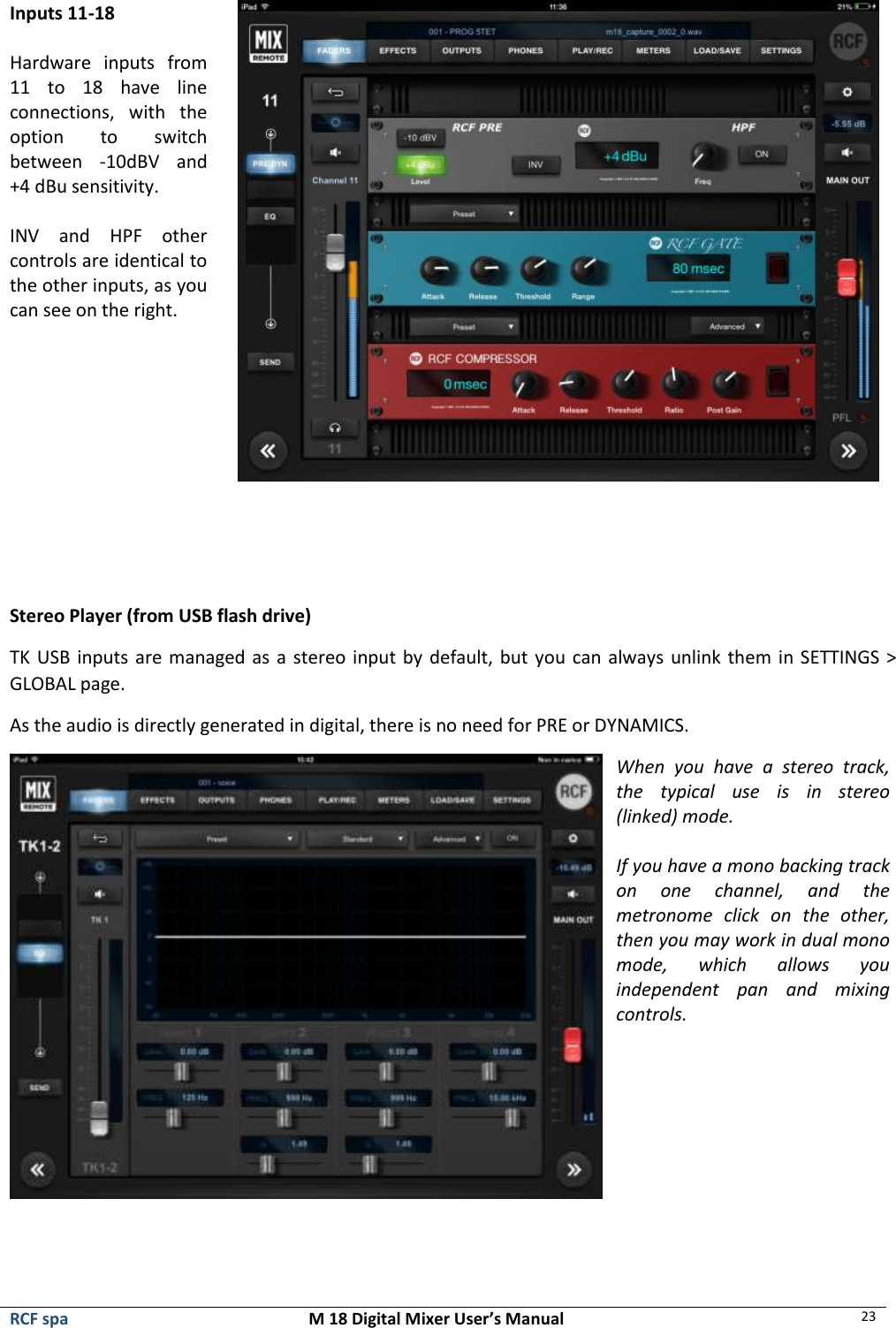  RCF spa  M 18 Digital Mixer User’s Manual 23  Inputs 11-18  Hardware  inputs  from 11  to  18  have  line connections,  with  the option  to  switch between  -10dBV  and +4 dBu sensitivity.   INV  and  HPF  other controls are identical to the other inputs, as you can see on the right.       Stereo Player (from USB flash drive) TK USB inputs are managed as a stereo input by default, but you can always unlink them in SETTINGS &gt; GLOBAL page.  As the audio is directly generated in digital, there is no need for PRE or DYNAMICS.  When  you  have  a  stereo  track, the  typical  use  is  in  stereo (linked) mode.  If you have a mono backing track on  one  channel,  and  the metronome  click  on  the  other, then you may work in dual mono mode,  which  allows  you independent  pan  and  mixing controls.   