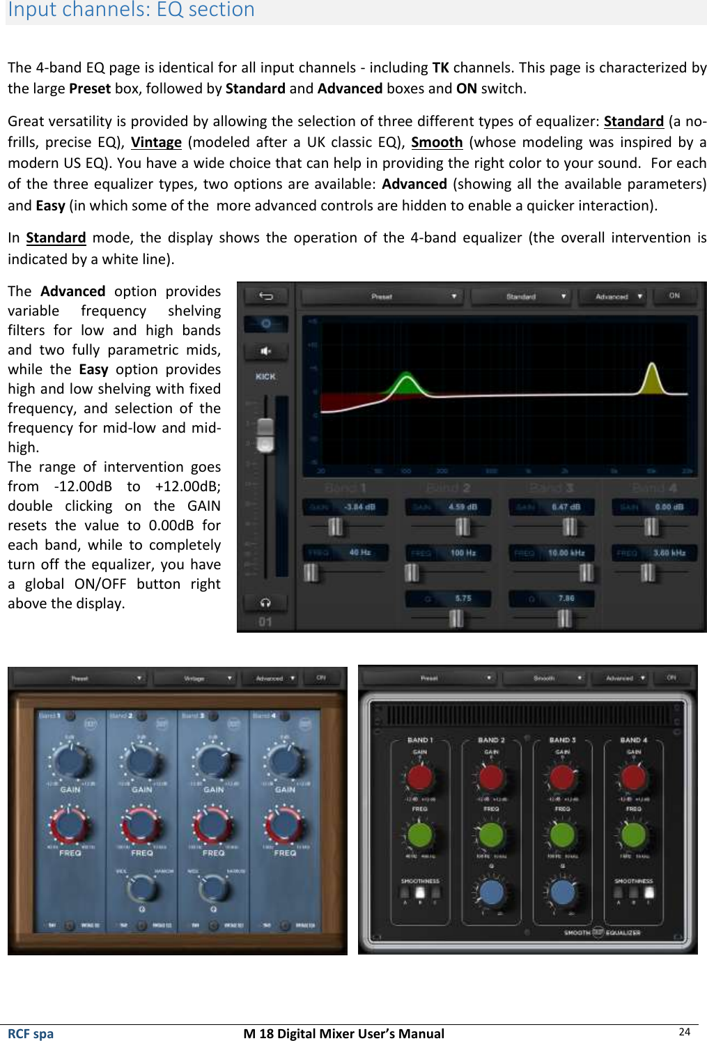  RCF spa  M 18 Digital Mixer User’s Manual 24  Input channels: EQ section  The 4-band EQ page is identical for all input channels - including TK channels. This page is characterized by the large Preset box, followed by Standard and Advanced boxes and ON switch. Great versatility is provided by allowing the selection of three different types of equalizer: Standard (a no-frills,  precise  EQ),  Vintage  (modeled  after  a  UK  classic EQ),  Smooth  (whose modeling was  inspired by a modern US EQ). You have a wide choice that can help in providing the right color to your sound.  For each of the three equalizer types, two options are available: Advanced (showing all the available parameters) and Easy (in which some of the  more advanced controls are hidden to enable a quicker interaction). In  Standard  mode,  the  display  shows  the  operation  of  the  4-band  equalizer  (the  overall  intervention  is indicated by a white line). The  Advanced  option  provides variable  frequency  shelving filters  for  low  and  high  bands and  two  fully  parametric  mids, while  the  Easy  option  provides high and low shelving with fixed frequency,  and  selection  of  the frequency for mid-low  and mid-high.  The  range  of  intervention  goes from  -12.00dB  to  +12.00dB; double  clicking  on  the  GAIN resets  the  value  to  0.00dB  for each  band,  while  to  completely turn off the equalizer, you have a  global  ON/OFF  button  right above the display.          