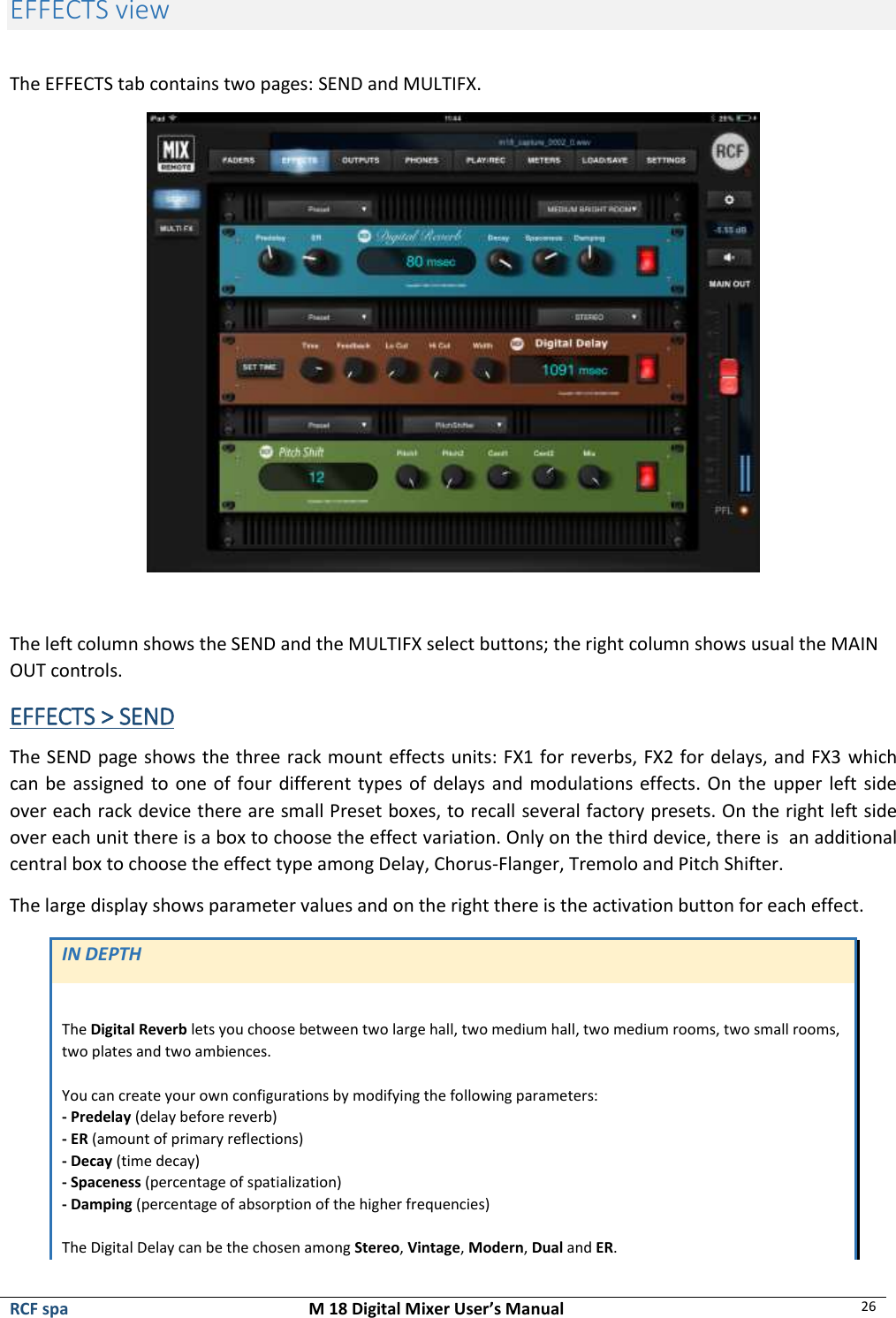  RCF spa  M 18 Digital Mixer User’s Manual 26  EFFECTS view  The EFFECTS tab contains two pages: SEND and MULTIFX.   The left column shows the SEND and the MULTIFX select buttons; the right column shows usual the MAIN OUT controls. EFFECTS &gt; SEND The SEND page shows the three rack mount effects units: FX1 for reverbs, FX2 for delays, and FX3 which can be assigned to one of four different types of delays and modulations effects. On the upper left side over each rack device there are small Preset boxes, to recall several factory presets. On the right left side over each unit there is a box to choose the effect variation. Only on the third device, there is  an additional central box to choose the effect type among Delay, Chorus-Flanger, Tremolo and Pitch Shifter. The large display shows parameter values and on the right there is the activation button for each effect.   IN DEPTH  The Digital Reverb lets you choose between two large hall, two medium hall, two medium rooms, two small rooms, two plates and two ambiences.  You can create your own configurations by modifying the following parameters:  - Predelay (delay before reverb)  - ER (amount of primary reflections)  - Decay (time decay)  - Spaceness (percentage of spatialization) - Damping (percentage of absorption of the higher frequencies)  The Digital Delay can be the chosen among Stereo, Vintage, Modern, Dual and ER.  