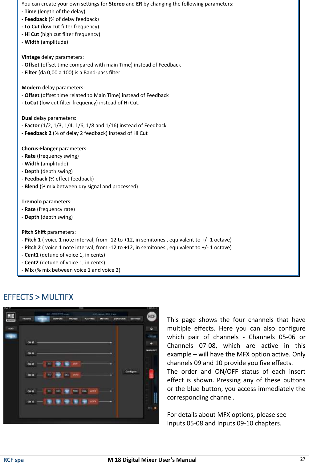  RCF spa  M 18 Digital Mixer User’s Manual 27  You can create your own settings for Stereo and ER by changing the following parameters:  - Time (length of the delay)  - Feedback (% of delay feedback)  - Lo Cut (low cut filter frequency)  - Hi Cut (high cut filter frequency)  - Width (amplitude)   Vintage delay parameters:  - Offset (offset time compared with main Time) instead of Feedback  - Filter (da 0,00 a 100) is a Band-pass filter   Modern delay parameters: - Offset (offset time related to Main Time) instead of Feedback  - LoCut (low cut filter frequency) instead of Hi Cut.  Dual delay parameters: - Factor (1/2, 1/3, 1/4, 1/6, 1/8 and 1/16) instead of Feedback  - Feedback 2 (% of delay 2 feedback) instead of Hi Cut  Chorus-Flanger parameters: - Rate (frequency swing)  - Width (amplitude)  - Depth (depth swing)   - Feedback (% effect feedback)  - Blend (% mix between dry signal and processed)   Tremolo parameters:  - Rate (frequency rate)  - Depth (depth swing)  Pitch Shift parameters:  - Pitch 1 ( voice 1 note interval; from -12 to +12, in semitones , equivalent to +/- 1 octave)  - Pitch 2 ( voice 1 note interval; from -12 to +12, in semitones , equivalent to +/- 1 octave) - Cent1 (detune of voice 1, in cents)  - Cent2 (detune of voice 1, in cents)  - Mix (% mix between voice 1 and voice 2)  EFFECTS &gt; MULTIFX   This  page  shows  the  four  channels  that  have multiple  effects.  Here  you  can  also  configure which  pair  of  channels  -  Channels  05-06  or Channels  07-08,  which  are  active  in  this example – will have the MFX option active. Only channels 09 and 10 provide you five effects.  The  order  and  ON/OFF  status  of  each  insert effect  is  shown.  Pressing any  of  these  buttons or the blue button, you access immediately the corresponding channel.  For details about MFX options, please see Inputs 05-08 and Inputs 09-10 chapters.  