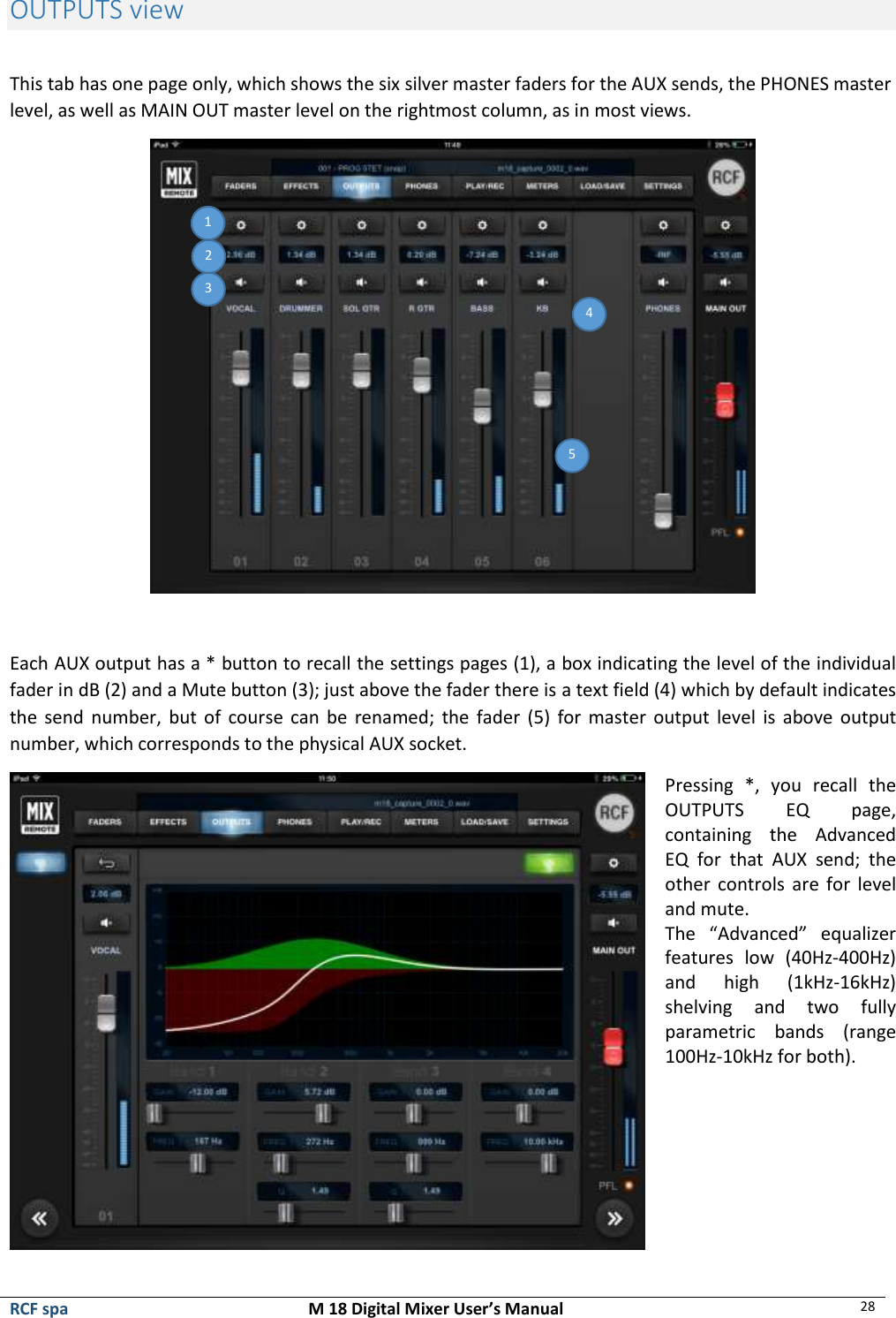  RCF spa  M 18 Digital Mixer User’s Manual 28  OUTPUTS view  This tab has one page only, which shows the six silver master faders for the AUX sends, the PHONES master level, as well as MAIN OUT master level on the rightmost column, as in most views.   Each AUX output has a * button to recall the settings pages (1), a box indicating the level of the individual fader in dB (2) and a Mute button (3); just above the fader there is a text field (4) which by default indicates the  send  number,  but  of  course  can  be  renamed;  the  fader  (5)  for master output level  is  above  output number, which corresponds to the physical AUX socket.  Pressing  *,  you  recall  the OUTPUTS  EQ  page, containing  the  Advanced EQ  for  that  AUX  send;  the other  controls  are  for  level and mute. The  “Advanced”  equalizer features  low  (40Hz-400Hz) and  high  (1kHz-16kHz) shelving  and  two  fully parametric  bands  (range 100Hz-10kHz for both).      1 2 3 4 5 