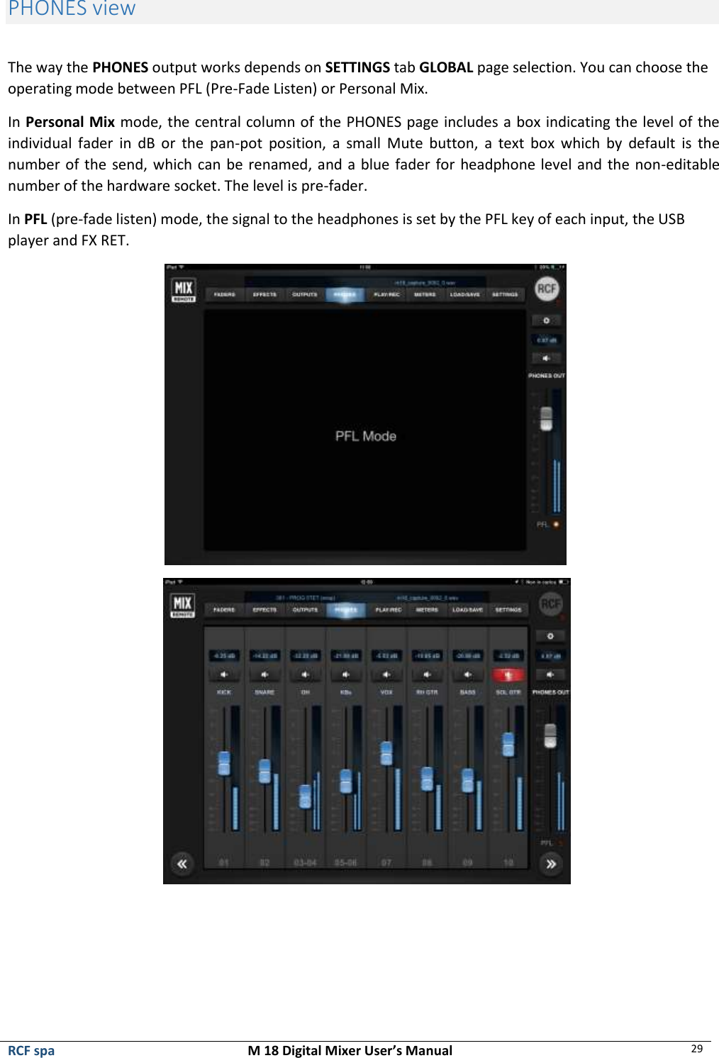  RCF spa  M 18 Digital Mixer User’s Manual 29  PHONES view  The way the PHONES output works depends on SETTINGS tab GLOBAL page selection. You can choose the operating mode between PFL (Pre-Fade Listen) or Personal Mix.   In Personal Mix mode, the central column of the PHONES page includes a box indicating the level of the individual  fader  in  dB  or  the  pan-pot  position,  a  small  Mute  button,  a  text  box  which  by  default  is  the number of the send, which can be renamed, and a blue fader for headphone level and the non-editable number of the hardware socket. The level is pre-fader. In PFL (pre-fade listen) mode, the signal to the headphones is set by the PFL key of each input, the USB player and FX RET.                 