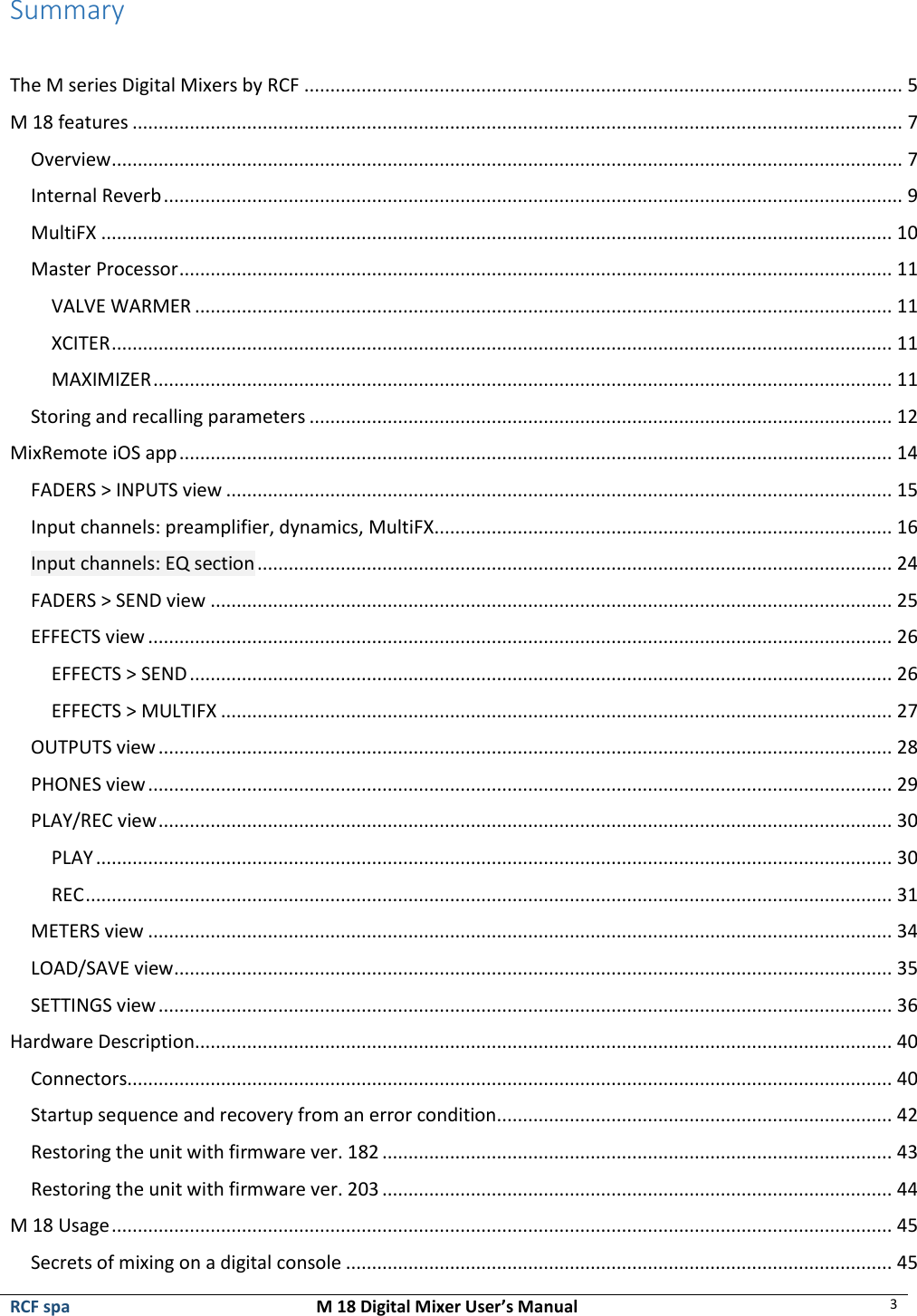  RCF spa  M 18 Digital Mixer User’s Manual 3   Summary  The M series Digital Mixers by RCF ................................................................................................................... 5 M 18 features .................................................................................................................................................... 7 Overview ........................................................................................................................................................ 7 Internal Reverb .............................................................................................................................................. 9 MultiFX ........................................................................................................................................................ 10 Master Processor ......................................................................................................................................... 11 VALVE WARMER ...................................................................................................................................... 11 XCITER ...................................................................................................................................................... 11 MAXIMIZER .............................................................................................................................................. 11 Storing and recalling parameters ................................................................................................................ 12 MixRemote iOS app ......................................................................................................................................... 14 FADERS &gt; INPUTS view ................................................................................................................................ 15 Input channels: preamplifier, dynamics, MultiFX ........................................................................................ 16 Input channels: EQ section .......................................................................................................................... 24 FADERS &gt; SEND view ................................................................................................................................... 25 EFFECTS view ............................................................................................................................................... 26 EFFECTS &gt; SEND ....................................................................................................................................... 26 EFFECTS &gt; MULTIFX ................................................................................................................................. 27 OUTPUTS view ............................................................................................................................................. 28 PHONES view ............................................................................................................................................... 29 PLAY/REC view ............................................................................................................................................. 30 PLAY ......................................................................................................................................................... 30 REC ........................................................................................................................................................... 31 METERS view ............................................................................................................................................... 34 LOAD/SAVE view .......................................................................................................................................... 35 SETTINGS view ............................................................................................................................................. 36 Hardware Description ...................................................................................................................................... 40 Connectors................................................................................................................................................... 40 Startup sequence and recovery from an error condition............................................................................ 42 Restoring the unit with firmware ver. 182 .................................................................................................. 43 Restoring the unit with firmware ver. 203 .................................................................................................. 44 M 18 Usage ...................................................................................................................................................... 45 Secrets of mixing on a digital console ......................................................................................................... 45 