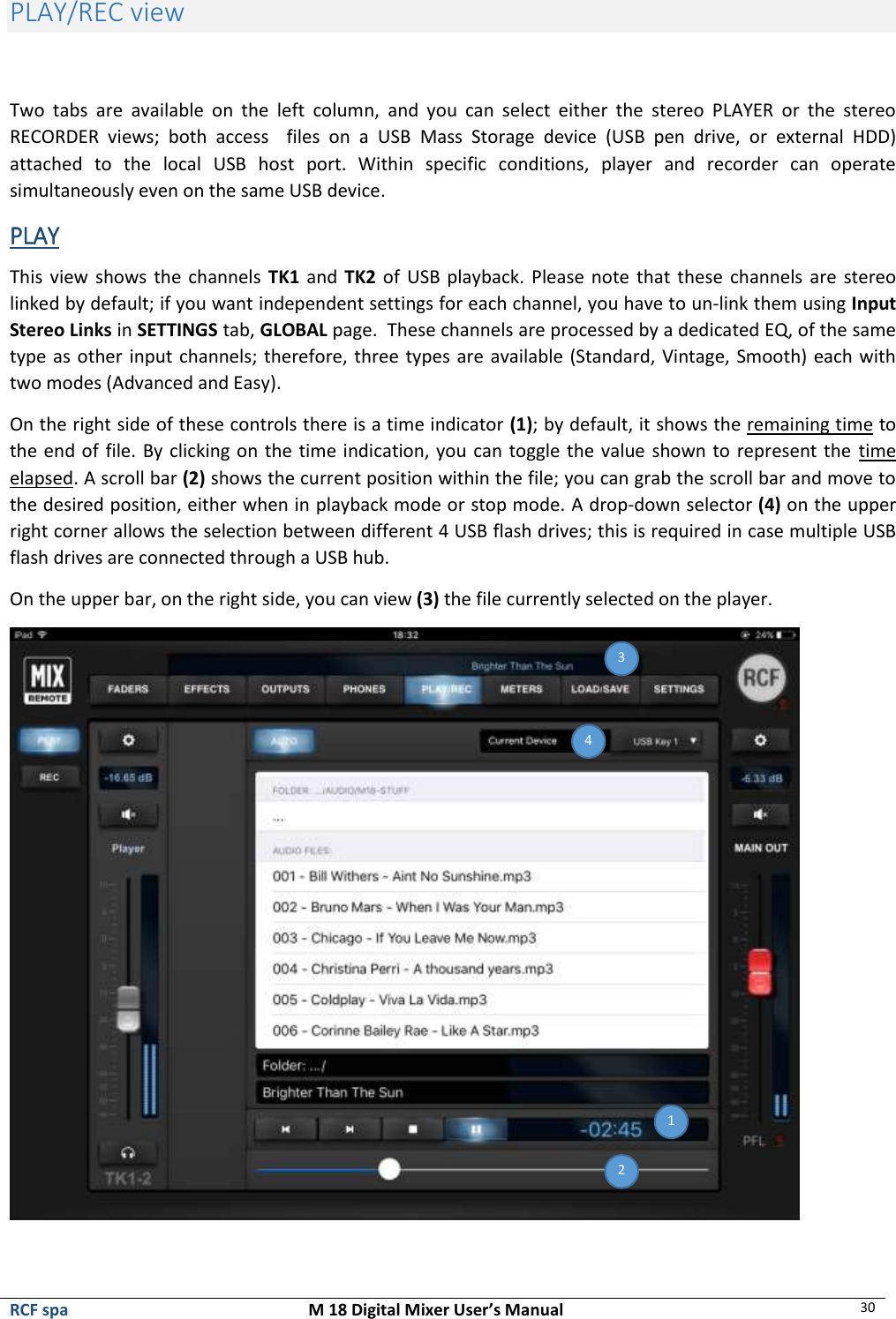  RCF spa  M 18 Digital Mixer User’s Manual 30  PLAY/REC view   Two  tabs  are  available  on  the  left  column,  and  you  can  select  either  the  stereo  PLAYER  or  the  stereo RECORDER  views;  both  access    files  on  a  USB  Mass  Storage  device  (USB  pen  drive,  or  external  HDD) attached  to  the  local  USB  host  port.  Within  specific  conditions,  player  and  recorder  can  operate simultaneously even on the same USB device. PLAY This view shows the channels TK1 and TK2 of USB playback.  Please note that these channels are  stereo linked by default; if you want independent settings for each channel, you have to un-link them using Input Stereo Links in SETTINGS tab, GLOBAL page.  These channels are processed by a dedicated EQ, of the same type as other input channels; therefore, three types are available (Standard, Vintage, Smooth) each with two modes (Advanced and Easy). On the right side of these controls there is a time indicator (1); by default, it shows the remaining time to the end of file. By clicking on the time indication, you can toggle the value shown to represent the  time elapsed. A scroll bar (2) shows the current position within the file; you can grab the scroll bar and move to the desired position, either when in playback mode or stop mode. A drop-down selector (4) on the upper right corner allows the selection between different 4 USB flash drives; this is required in case multiple USB flash drives are connected through a USB hub. On the upper bar, on the right side, you can view (3) the file currently selected on the player.  3 4 2  1 