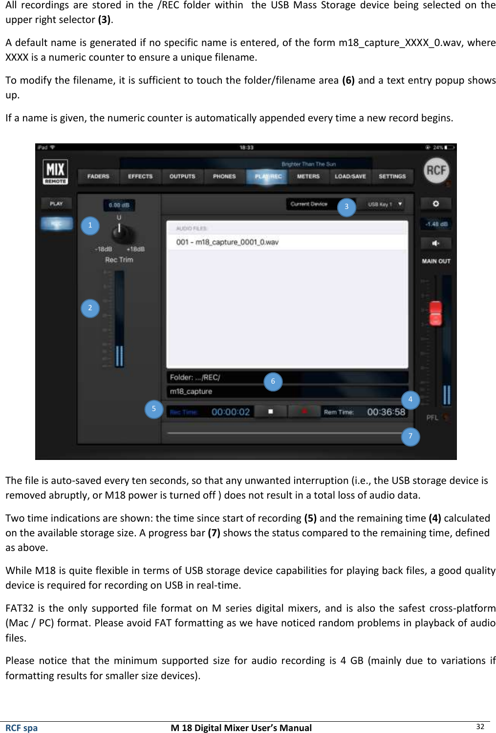  RCF spa  M 18 Digital Mixer User’s Manual 32  All  recordings  are  stored  in  the /REC  folder  within    the  USB  Mass  Storage device being  selected on  the upper right selector (3). A default name is generated if no specific name is entered, of the form m18_capture_XXXX_0.wav, where XXXX is a numeric counter to ensure a unique filename. To modify the filename, it is sufficient to touch the folder/filename area (6) and a text entry popup shows up. If a name is given, the numeric counter is automatically appended every time a new record begins.  The file is auto-saved every ten seconds, so that any unwanted interruption (i.e., the USB storage device is removed abruptly, or M18 power is turned off ) does not result in a total loss of audio data. Two time indications are shown: the time since start of recording (5) and the remaining time (4) calculated on the available storage size. A progress bar (7) shows the status compared to the remaining time, defined as above. While M18 is quite flexible in terms of USB storage device capabilities for playing back files, a good quality device is required for recording on USB in real-time.  FAT32  is the only  supported  file  format  on  M  series  digital mixers, and  is  also  the  safest  cross-platform (Mac / PC) format. Please avoid FAT formatting as we have noticed random problems in playback of audio files. Please  notice  that  the  minimum  supported  size  for  audio  recording  is  4  GB  (mainly  due  to  variations  if formatting results for smaller size devices).  2  1 3  4  5  6  7  