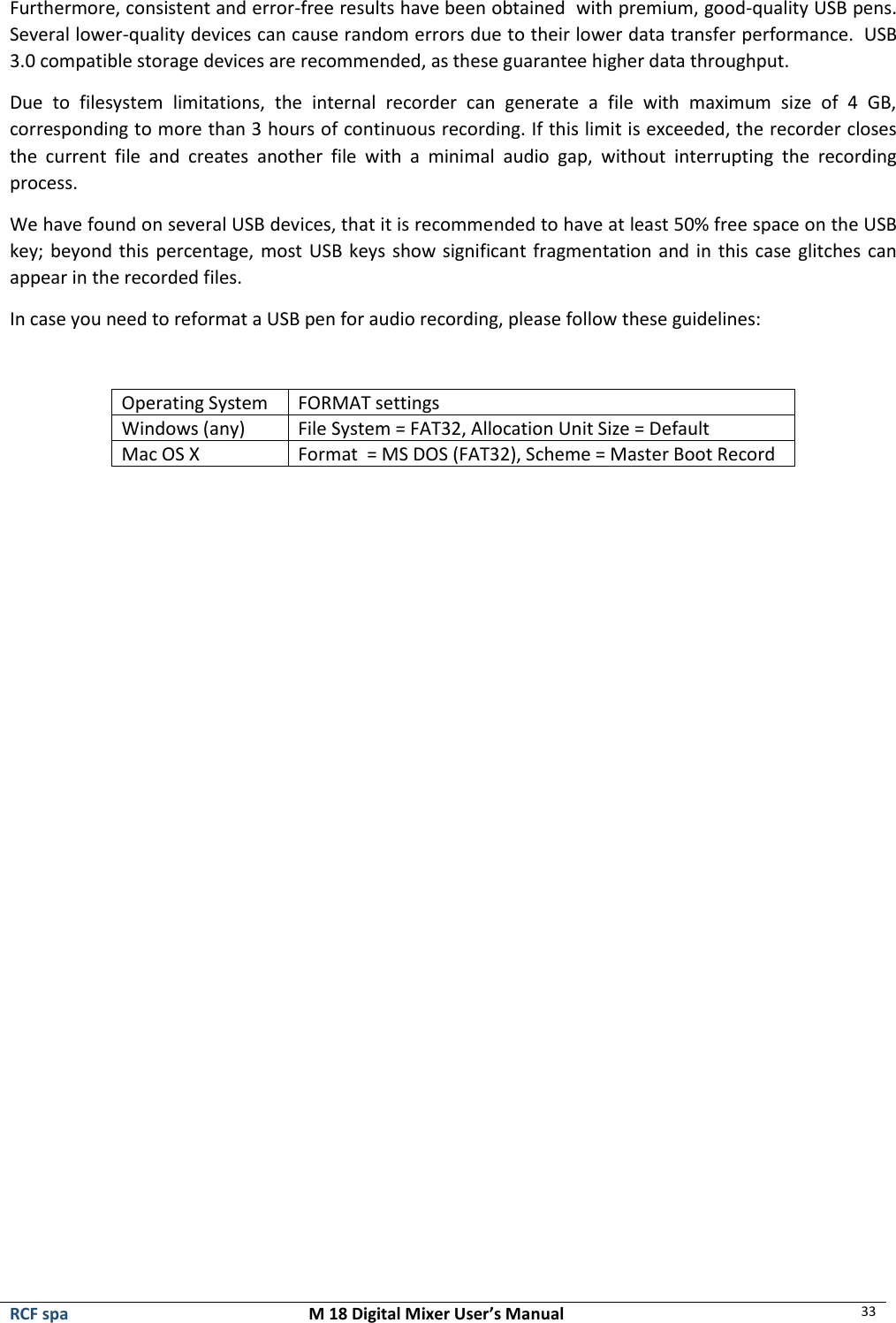  RCF spa  M 18 Digital Mixer User’s Manual 33  Furthermore, consistent and error-free results have been obtained  with premium, good-quality USB pens. Several lower-quality devices can cause random errors due to their lower data transfer performance.  USB 3.0 compatible storage devices are recommended, as these guarantee higher data throughput. Due  to  filesystem  limitations,  the  internal  recorder  can  generate  a  file  with  maximum  size  of  4  GB, corresponding to more than 3 hours of continuous recording. If this limit is exceeded, the recorder closes the  current  file  and  creates  another  file  with  a  minimal  audio  gap,  without  interrupting  the  recording process. We have found on several USB devices, that it is recommended to have at least 50% free space on the USB key; beyond this percentage, most USB keys show significant fragmentation and in this case glitches can appear in the recorded files. In case you need to reformat a USB pen for audio recording, please follow these guidelines:  Operating System FORMAT settings Windows (any) File System = FAT32, Allocation Unit Size = Default Mac OS X Format  = MS DOS (FAT32), Scheme = Master Boot Record      