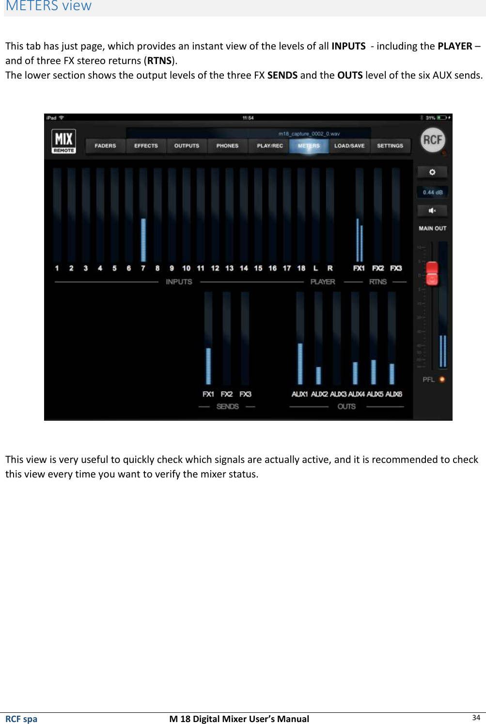  RCF spa  M 18 Digital Mixer User’s Manual 34  METERS view  This tab has just page, which provides an instant view of the levels of all INPUTS  - including the PLAYER – and of three FX stereo returns (RTNS). The lower section shows the output levels of the three FX SENDS and the OUTS level of the six AUX sends.    This view is very useful to quickly check which signals are actually active, and it is recommended to check this view every time you want to verify the mixer status.         